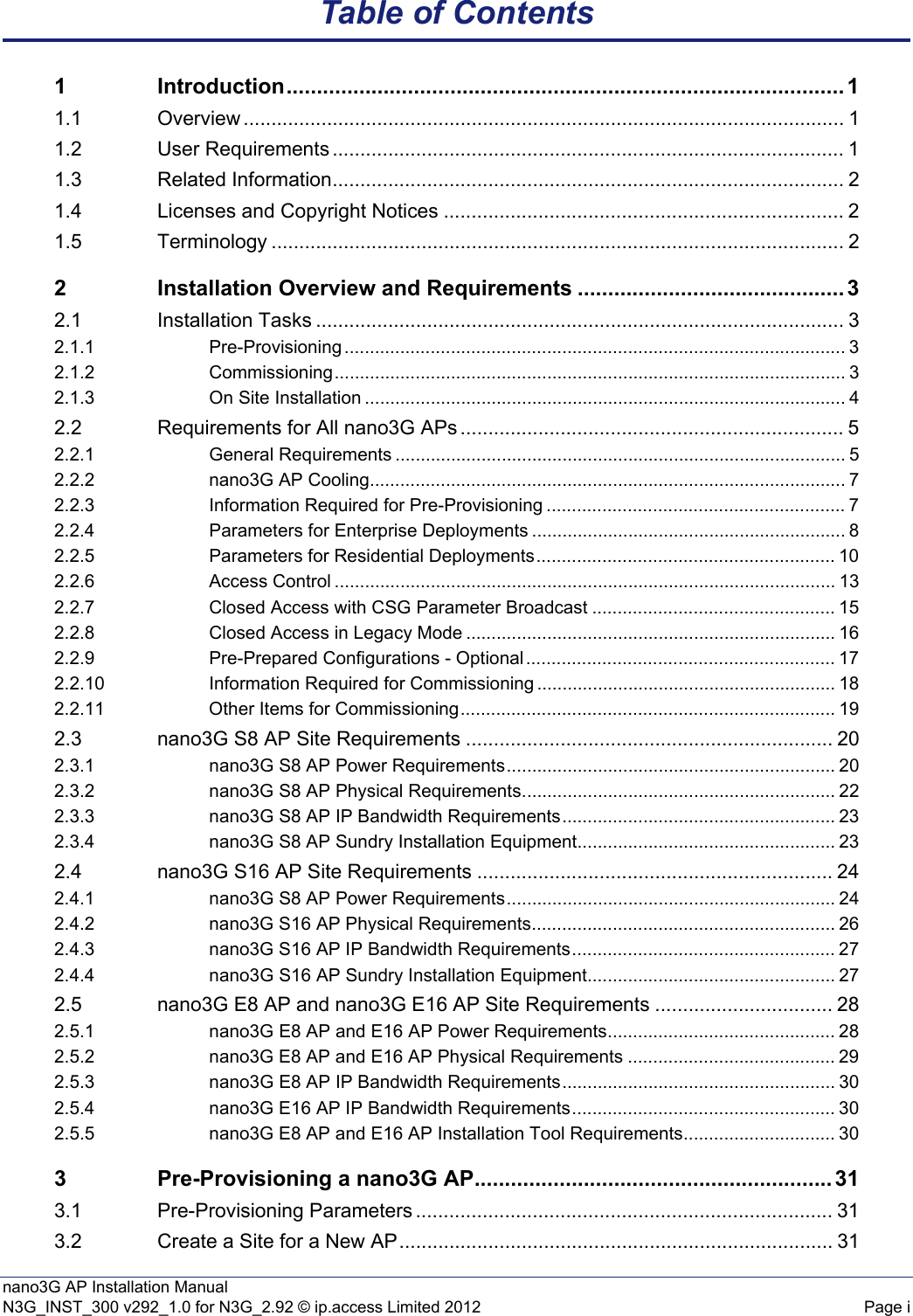 nano3G AP Installation ManualN3G_INST_300 v292_1.0 for N3G_2.92 © ip.access Limited 2012 Page iTable of Contents1 Introduction............................................................................................ 11.1 Overview ............................................................................................................ 11.2 User Requirements ............................................................................................ 11.3 Related Information............................................................................................ 21.4 Licenses and Copyright Notices ........................................................................ 21.5 Terminology ....................................................................................................... 22 Installation Overview and Requirements ............................................ 32.1 Installation Tasks ............................................................................................... 32.1.1 Pre-Provisioning ................................................................................................... 32.1.2 Commissioning..................................................................................................... 32.1.3 On Site Installation ............................................................................................... 42.2 Requirements for All nano3G APs ..................................................................... 52.2.1 General Requirements ......................................................................................... 52.2.2 nano3G AP Cooling.............................................................................................. 72.2.3 Information Required for Pre-Provisioning ........................................................... 72.2.4 Parameters for Enterprise Deployments .............................................................. 82.2.5 Parameters for Residential Deployments........................................................... 102.2.6 Access Control ................................................................................................... 132.2.7 Closed Access with CSG Parameter Broadcast ................................................ 152.2.8 Closed Access in Legacy Mode ......................................................................... 162.2.9 Pre-Prepared Configurations - Optional ............................................................. 172.2.10 Information Required for Commissioning ........................................................... 182.2.11 Other Items for Commissioning.......................................................................... 192.3 nano3G S8 AP Site Requirements .................................................................. 202.3.1 nano3G S8 AP Power Requirements................................................................. 202.3.2 nano3G S8 AP Physical Requirements.............................................................. 222.3.3 nano3G S8 AP IP Bandwidth Requirements...................................................... 232.3.4 nano3G S8 AP Sundry Installation Equipment................................................... 232.4 nano3G S16 AP Site Requirements ................................................................ 242.4.1 nano3G S8 AP Power Requirements................................................................. 242.4.2 nano3G S16 AP Physical Requirements............................................................ 262.4.3 nano3G S16 AP IP Bandwidth Requirements.................................................... 272.4.4 nano3G S16 AP Sundry Installation Equipment................................................. 272.5 nano3G E8 AP and nano3G E16 AP Site Requirements ................................ 282.5.1 nano3G E8 AP and E16 AP Power Requirements............................................. 282.5.2 nano3G E8 AP and E16 AP Physical Requirements ......................................... 292.5.3 nano3G E8 AP IP Bandwidth Requirements...................................................... 302.5.4 nano3G E16 AP IP Bandwidth Requirements.................................................... 302.5.5 nano3G E8 AP and E16 AP Installation Tool Requirements.............................. 303 Pre-Provisioning a nano3G AP........................................................... 313.1 Pre-Provisioning Parameters ........................................................................... 313.2 Create a Site for a New AP.............................................................................. 31