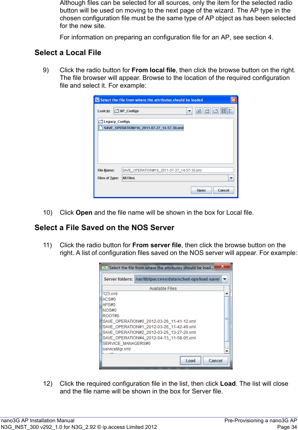 nano3G AP Installation Manual Pre-Provisioning a nano3G APN3G_INST_300 v292_1.0 for N3G_2.92 © ip.access Limited 2012 Page 34Although files can be selected for all sources, only the item for the selected radio button will be used on moving to the next page of the wizard. The AP type in the chosen configuration file must be the same type of AP object as has been selected for the new site.For information on preparing an configuration file for an AP, see section 4.Select a Local File9) Click the radio button for From local file, then click the browse button on the right. The file browser will appear. Browse to the location of the required configuration file and select it. For example: 10) Click Open and the file name will be shown in the box for Local file. Select a File Saved on the NOS Server11) Click the radio button for From server file, then click the browse button on the right. A list of configuration files saved on the NOS server will appear. For example:12) Click the required configuration file in the list, then click Load. The list will close and the file name will be shown in the box for Server file. 