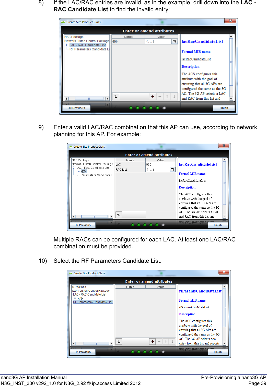 nano3G AP Installation Manual Pre-Provisioning a nano3G APN3G_INST_300 v292_1.0 for N3G_2.92 © ip.access Limited 2012 Page 398) If the LAC/RAC entries are invalid, as in the example, drill down into the LAC - RAC Candidate List to find the invalid entry: 9) Enter a valid LAC/RAC combination that this AP can use, according to network planning for this AP. For example: Multiple RACs can be configured for each LAC. At least one LAC/RAC combination must be provided.10) Select the RF Parameters Candidate List.