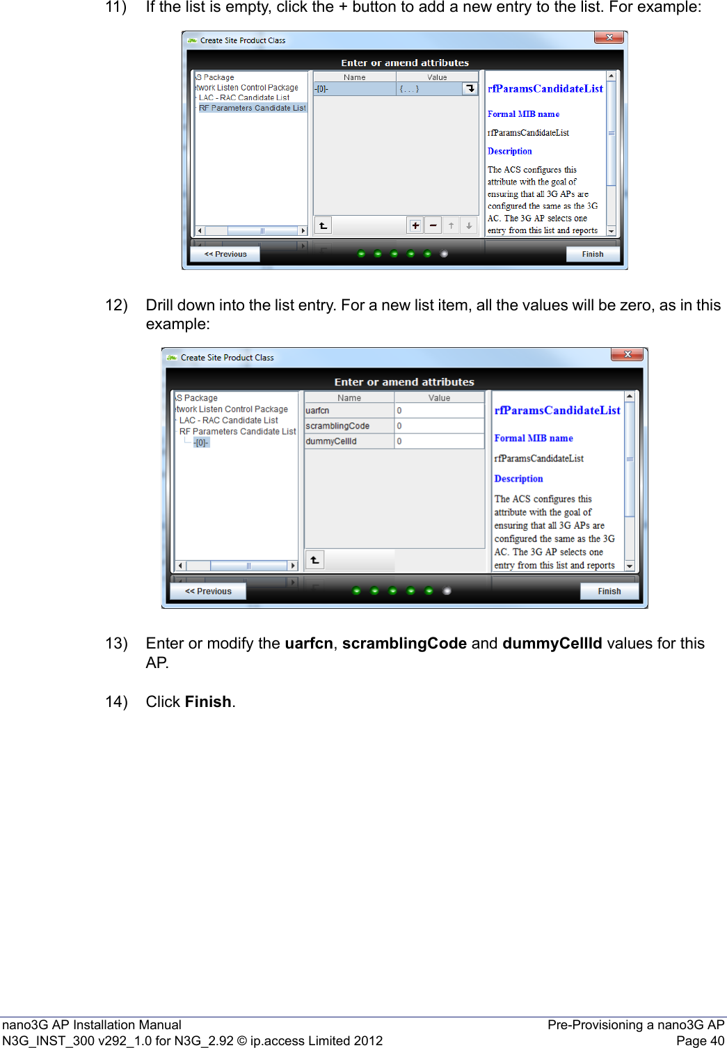 nano3G AP Installation Manual Pre-Provisioning a nano3G APN3G_INST_300 v292_1.0 for N3G_2.92 © ip.access Limited 2012 Page 4011) If the list is empty, click the + button to add a new entry to the list. For example:12) Drill down into the list entry. For a new list item, all the values will be zero, as in this example: 13) Enter or modify the uarfcn, scramblingCode and dummyCellId values for this AP.14) Click Finish. 