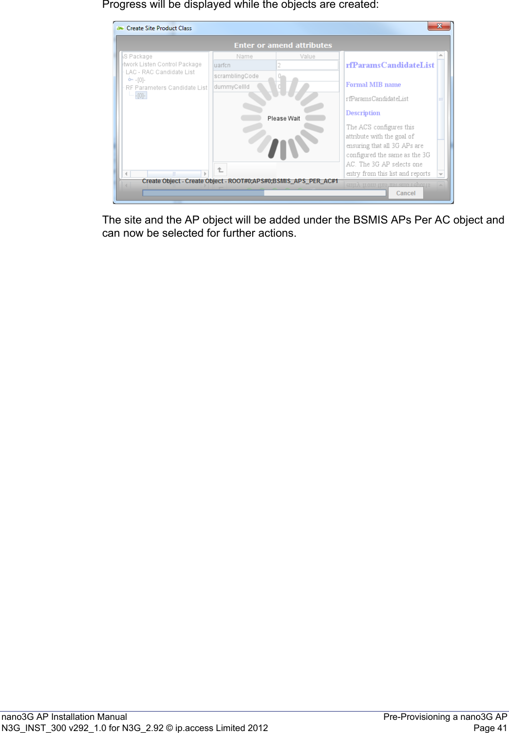 nano3G AP Installation Manual Pre-Provisioning a nano3G APN3G_INST_300 v292_1.0 for N3G_2.92 © ip.access Limited 2012 Page 41Progress will be displayed while the objects are created: The site and the AP object will be added under the BSMIS APs Per AC object and can now be selected for further actions. 