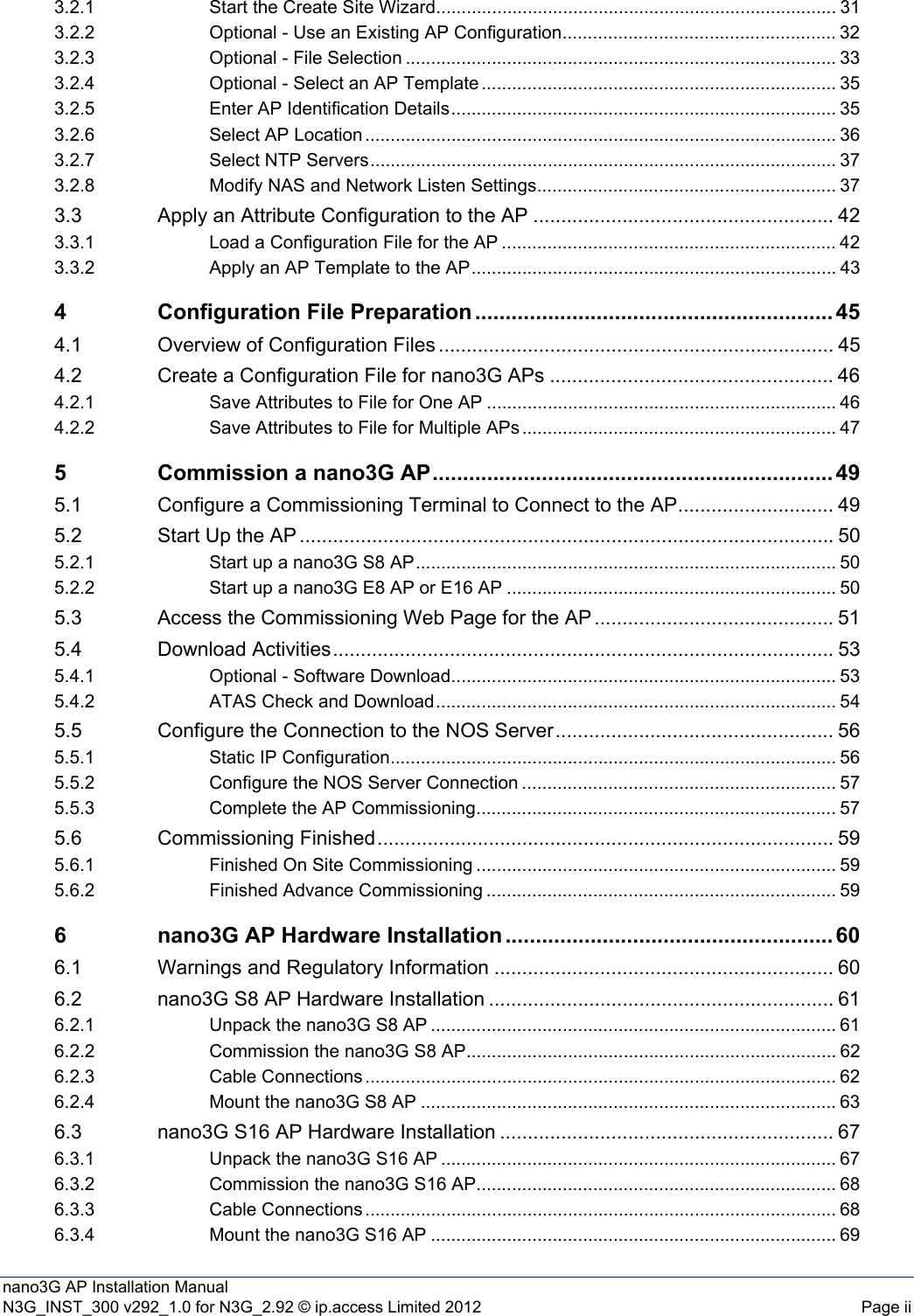 nano3G AP Installation ManualN3G_INST_300 v292_1.0 for N3G_2.92 © ip.access Limited 2012 Page ii3.2.1 Start the Create Site Wizard............................................................................... 313.2.2 Optional - Use an Existing AP Configuration...................................................... 323.2.3 Optional - File Selection ..................................................................................... 333.2.4 Optional - Select an AP Template ...................................................................... 353.2.5 Enter AP Identification Details............................................................................ 353.2.6 Select AP Location ............................................................................................. 363.2.7 Select NTP Servers............................................................................................ 373.2.8 Modify NAS and Network Listen Settings........................................................... 373.3 Apply an Attribute Configuration to the AP ...................................................... 423.3.1 Load a Configuration File for the AP .................................................................. 423.3.2 Apply an AP Template to the AP........................................................................ 434 Configuration File Preparation ........................................................... 454.1 Overview of Configuration Files ....................................................................... 454.2 Create a Configuration File for nano3G APs ................................................... 464.2.1 Save Attributes to File for One AP ..................................................................... 464.2.2 Save Attributes to File for Multiple APs .............................................................. 475 Commission a nano3G AP.................................................................. 495.1 Configure a Commissioning Terminal to Connect to the AP............................ 495.2 Start Up the AP ................................................................................................ 505.2.1 Start up a nano3G S8 AP................................................................................... 505.2.2 Start up a nano3G E8 AP or E16 AP ................................................................. 505.3 Access the Commissioning Web Page for the AP ........................................... 515.4 Download Activities.......................................................................................... 535.4.1 Optional - Software Download............................................................................ 535.4.2 ATAS Check and Download............................................................................... 545.5 Configure the Connection to the NOS Server.................................................. 565.5.1 Static IP Configuration........................................................................................ 565.5.2 Configure the NOS Server Connection .............................................................. 575.5.3 Complete the AP Commissioning....................................................................... 575.6 Commissioning Finished.................................................................................. 595.6.1 Finished On Site Commissioning ....................................................................... 595.6.2 Finished Advance Commissioning ..................................................................... 596 nano3G AP Hardware Installation ...................................................... 606.1 Warnings and Regulatory Information ............................................................. 606.2 nano3G S8 AP Hardware Installation .............................................................. 616.2.1 Unpack the nano3G S8 AP ................................................................................ 616.2.2 Commission the nano3G S8 AP......................................................................... 626.2.3 Cable Connections ............................................................................................. 626.2.4 Mount the nano3G S8 AP .................................................................................. 636.3 nano3G S16 AP Hardware Installation ............................................................ 676.3.1 Unpack the nano3G S16 AP .............................................................................. 676.3.2 Commission the nano3G S16 AP....................................................................... 686.3.3 Cable Connections ............................................................................................. 686.3.4 Mount the nano3G S16 AP ................................................................................ 69