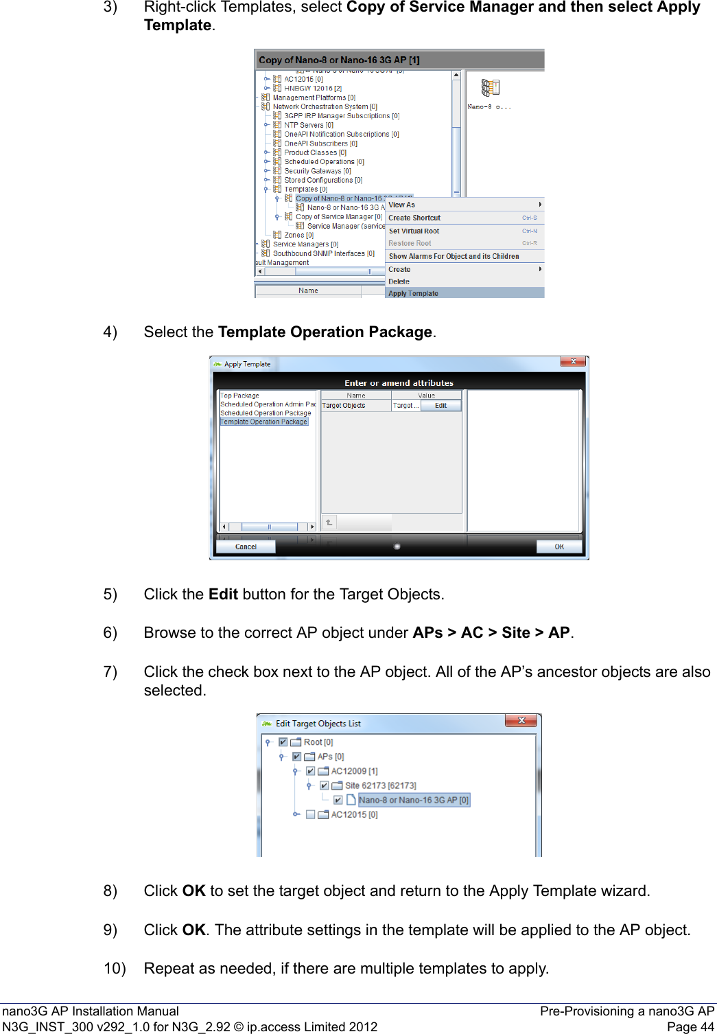 nano3G AP Installation Manual Pre-Provisioning a nano3G APN3G_INST_300 v292_1.0 for N3G_2.92 © ip.access Limited 2012 Page 443) Right-click Templates, select Copy of Service Manager and then select Apply Template. 4) Select the Template Operation Package.5) Click the Edit button for the Target Objects.6) Browse to the correct AP object under APs &gt; AC &gt; Site &gt; AP.7) Click the check box next to the AP object. All of the AP’s ancestor objects are also selected.8) Click OK to set the target object and return to the Apply Template wizard.9) Click OK. The attribute settings in the template will be applied to the AP object.10) Repeat as needed, if there are multiple templates to apply.