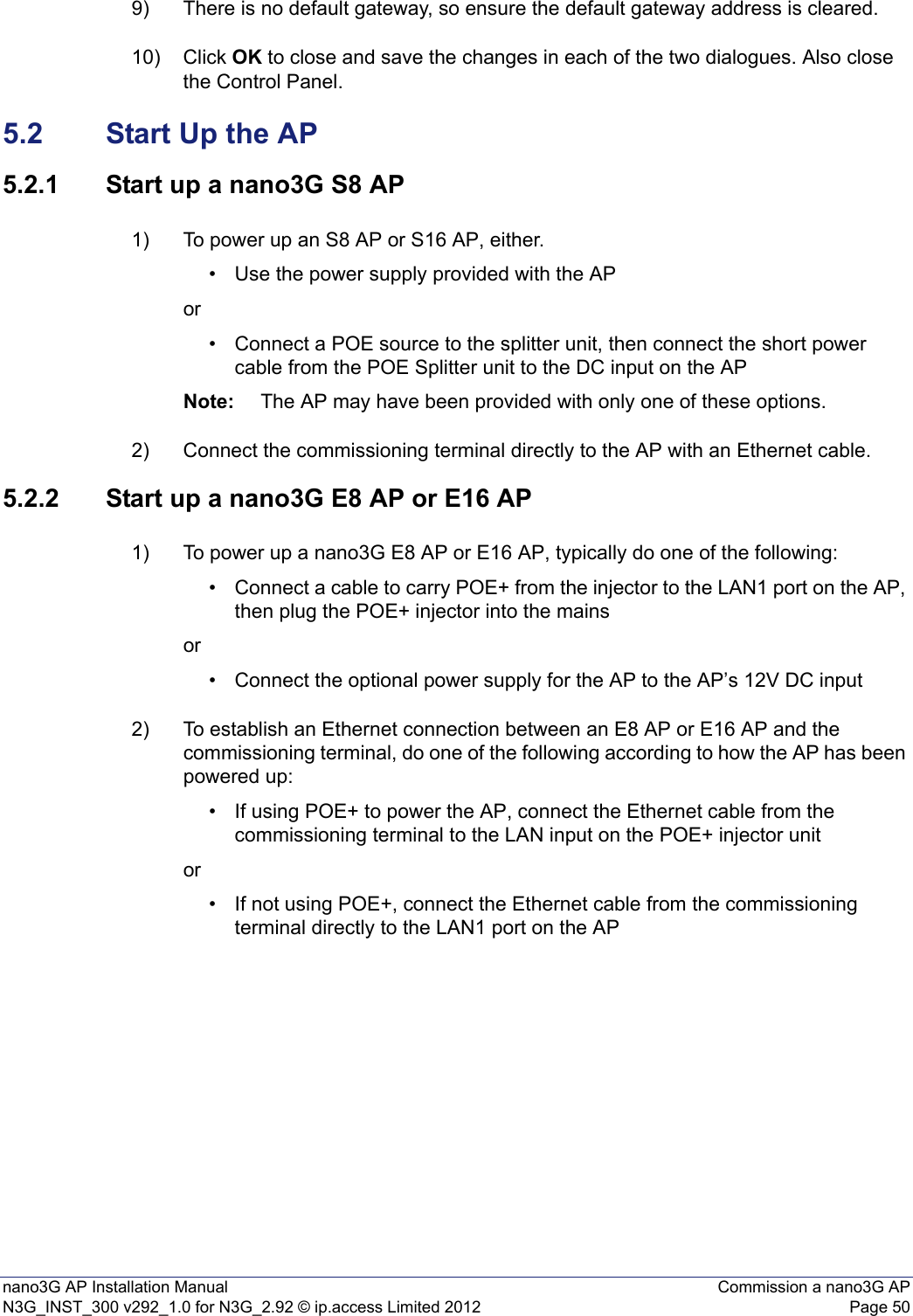 nano3G AP Installation Manual Commission a nano3G APN3G_INST_300 v292_1.0 for N3G_2.92 © ip.access Limited 2012 Page 509) There is no default gateway, so ensure the default gateway address is cleared. 10) Click OK to close and save the changes in each of the two dialogues. Also close the Control Panel.5.2 Start Up the AP5.2.1 Start up a nano3G S8 AP1) To power up an S8 AP or S16 AP, either.• Use the power supply provided with the APor• Connect a POE source to the splitter unit, then connect the short power cable from the POE Splitter unit to the DC input on the AP Note: The AP may have been provided with only one of these options. 2) Connect the commissioning terminal directly to the AP with an Ethernet cable.5.2.2 Start up a nano3G E8 AP or E16 AP1) To power up a nano3G E8 AP or E16 AP, typically do one of the following:• Connect a cable to carry POE+ from the injector to the LAN1 port on the AP, then plug the POE+ injector into the mains or• Connect the optional power supply for the AP to the AP’s 12V DC input 2) To establish an Ethernet connection between an E8 AP or E16 AP and the commissioning terminal, do one of the following according to how the AP has been powered up: • If using POE+ to power the AP, connect the Ethernet cable from the commissioning terminal to the LAN input on the POE+ injector unit or• If not using POE+, connect the Ethernet cable from the commissioning terminal directly to the LAN1 port on the AP 