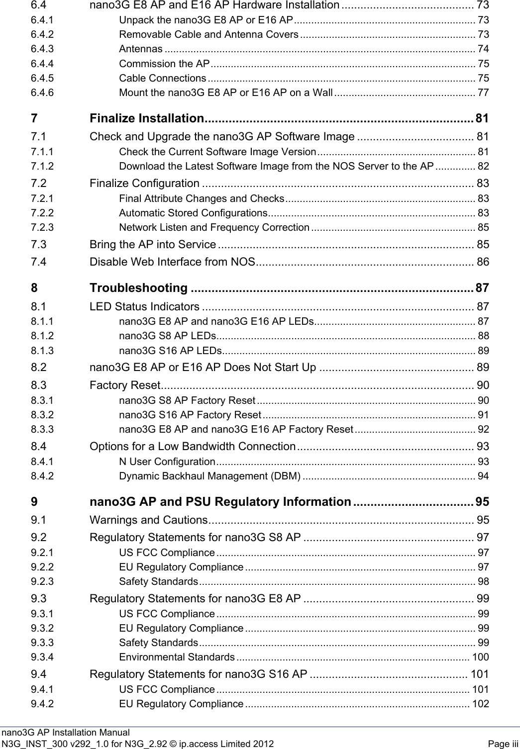 nano3G AP Installation ManualN3G_INST_300 v292_1.0 for N3G_2.92 © ip.access Limited 2012 Page iii6.4 nano3G E8 AP and E16 AP Hardware Installation .......................................... 736.4.1 Unpack the nano3G E8 AP or E16 AP............................................................... 736.4.2 Removable Cable and Antenna Covers ............................................................. 736.4.3 Antennas ............................................................................................................ 746.4.4 Commission the AP............................................................................................ 756.4.5 Cable Connections ............................................................................................. 756.4.6 Mount the nano3G E8 AP or E16 AP on a Wall ................................................. 777 Finalize Installation.............................................................................. 817.1 Check and Upgrade the nano3G AP Software Image ..................................... 817.1.1 Check the Current Software Image Version....................................................... 817.1.2 Download the Latest Software Image from the NOS Server to the AP .............. 827.2 Finalize Configuration ...................................................................................... 837.2.1 Final Attribute Changes and Checks.................................................................. 837.2.2 Automatic Stored Configurations........................................................................ 837.2.3 Network Listen and Frequency Correction ......................................................... 857.3 Bring the AP into Service ................................................................................. 857.4 Disable Web Interface from NOS..................................................................... 868 Troubleshooting .................................................................................. 878.1 LED Status Indicators ...................................................................................... 878.1.1 nano3G E8 AP and nano3G E16 AP LEDs........................................................ 878.1.2 nano3G S8 AP LEDs.......................................................................................... 888.1.3 nano3G S16 AP LEDs........................................................................................ 898.2 nano3G E8 AP or E16 AP Does Not Start Up ................................................. 898.3 Factory Reset................................................................................................... 908.3.1 nano3G S8 AP Factory Reset ............................................................................ 908.3.2 nano3G S16 AP Factory Reset .......................................................................... 918.3.3 nano3G E8 AP and nano3G E16 AP Factory Reset .......................................... 928.4 Options for a Low Bandwidth Connection........................................................ 938.4.1 N User Configuration.......................................................................................... 938.4.2 Dynamic Backhaul Management (DBM) ............................................................ 949 nano3G AP and PSU Regulatory Information ................................... 959.1 Warnings and Cautions.................................................................................... 959.2 Regulatory Statements for nano3G S8 AP ...................................................... 979.2.1 US FCC Compliance .......................................................................................... 979.2.2 EU Regulatory Compliance ................................................................................ 979.2.3 Safety Standards................................................................................................ 989.3 Regulatory Statements for nano3G E8 AP ...................................................... 999.3.1 US FCC Compliance .......................................................................................... 999.3.2 EU Regulatory Compliance ................................................................................ 999.3.3 Safety Standards................................................................................................ 999.3.4 Environmental Standards ................................................................................. 1009.4 Regulatory Statements for nano3G S16 AP .................................................. 1019.4.1 US FCC Compliance ........................................................................................ 1019.4.2 EU Regulatory Compliance .............................................................................. 102