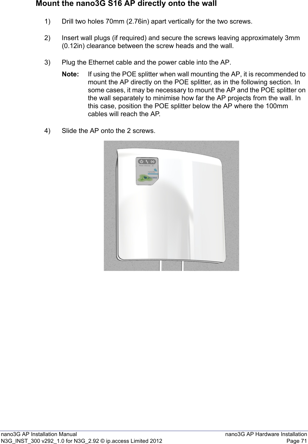 nano3G AP Installation Manual nano3G AP Hardware InstallationN3G_INST_300 v292_1.0 for N3G_2.92 © ip.access Limited 2012 Page 71Mount the nano3G S16 AP directly onto the wall1) Drill two holes 70mm (2.76in) apart vertically for the two screws.2) Insert wall plugs (if required) and secure the screws leaving approximately 3mm (0.12in) clearance between the screw heads and the wall.3) Plug the Ethernet cable and the power cable into the AP.Note: If using the POE splitter when wall mounting the AP, it is recommended to mount the AP directly on the POE splitter, as in the following section. In some cases, it may be necessary to mount the AP and the POE splitter on the wall separately to minimise how far the AP projects from the wall. In this case, position the POE splitter below the AP where the 100mm cables will reach the AP. 4) Slide the AP onto the 2 screws.