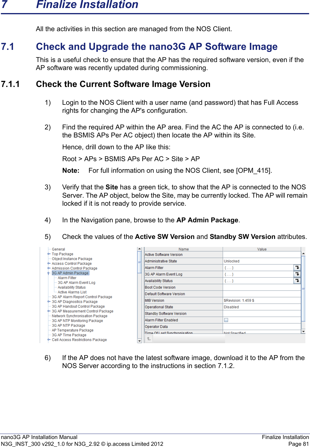 nano3G AP Installation Manual Finalize InstallationN3G_INST_300 v292_1.0 for N3G_2.92 © ip.access Limited 2012 Page 817 Finalize InstallationAll the activities in this section are managed from the NOS Client.7.1 Check and Upgrade the nano3G AP Software ImageThis is a useful check to ensure that the AP has the required software version, even if the AP software was recently updated during commissioning. 7.1.1 Check the Current Software Image Version1) Login to the NOS Client with a user name (and password) that has Full Access rights for changing the AP&apos;s configuration.2) Find the required AP within the AP area. Find the AC the AP is connected to (i.e. the BSMIS APs Per AC object) then locate the AP within its Site. Hence, drill down to the AP like this:Root &gt; APs &gt; BSMIS APs Per AC &gt; Site &gt; APNote: For full information on using the NOS Client, see [OPM_415].3) Verify that the Site has a green tick, to show that the AP is connected to the NOS Server. The AP object, below the Site, may be currently locked. The AP will remain locked if it is not ready to provide service. 4) In the Navigation pane, browse to the AP Admin Package.5) Check the values of the Active SW Version and Standby SW Version attributes.6) If the AP does not have the latest software image, download it to the AP from the NOS Server according to the instructions in section 7.1.2.