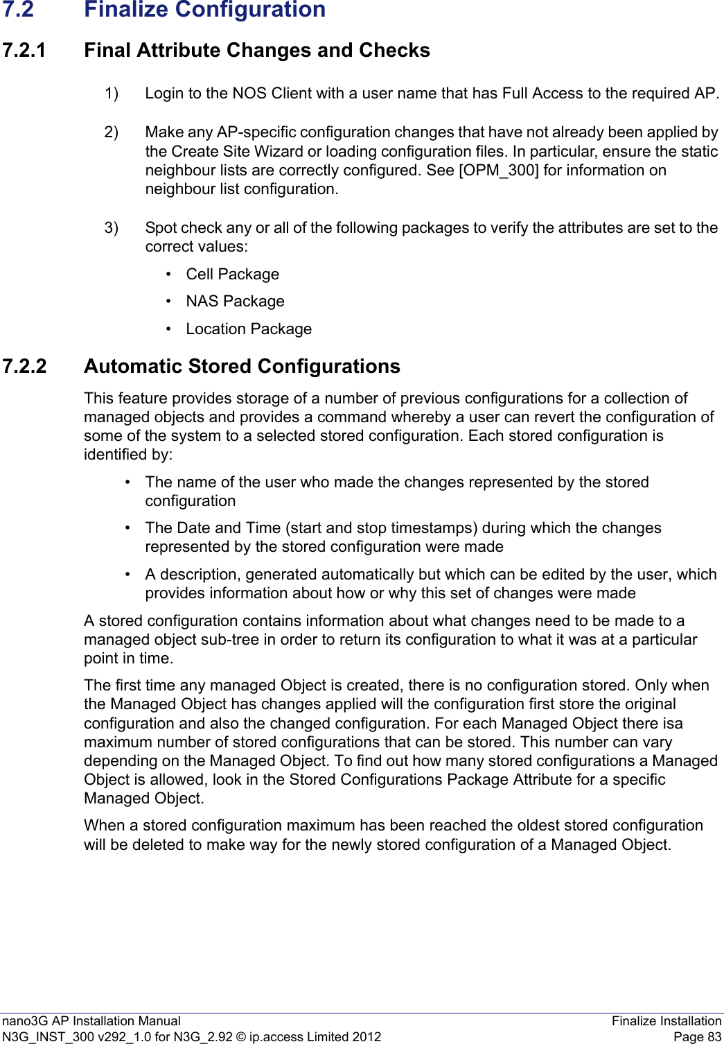 nano3G AP Installation Manual Finalize InstallationN3G_INST_300 v292_1.0 for N3G_2.92 © ip.access Limited 2012 Page 837.2 Finalize Configuration7.2.1 Final Attribute Changes and Checks1) Login to the NOS Client with a user name that has Full Access to the required AP.2) Make any AP-specific configuration changes that have not already been applied by the Create Site Wizard or loading configuration files. In particular, ensure the static neighbour lists are correctly configured. See [OPM_300] for information on neighbour list configuration. 3) Spot check any or all of the following packages to verify the attributes are set to the correct values:• Cell Package•NAS Package• Location Package7.2.2 Automatic Stored ConfigurationsThis feature provides storage of a number of previous configurations for a collection of managed objects and provides a command whereby a user can revert the configuration of some of the system to a selected stored configuration. Each stored configuration is identified by:• The name of the user who made the changes represented by the stored configuration• The Date and Time (start and stop timestamps) during which the changes represented by the stored configuration were made• A description, generated automatically but which can be edited by the user, which provides information about how or why this set of changes were madeA stored configuration contains information about what changes need to be made to a managed object sub-tree in order to return its configuration to what it was at a particular point in time.The first time any managed Object is created, there is no configuration stored. Only when the Managed Object has changes applied will the configuration first store the original configuration and also the changed configuration. For each Managed Object there isa maximum number of stored configurations that can be stored. This number can vary depending on the Managed Object. To find out how many stored configurations a Managed Object is allowed, look in the Stored Configurations Package Attribute for a specific Managed Object.When a stored configuration maximum has been reached the oldest stored configuration will be deleted to make way for the newly stored configuration of a Managed Object.