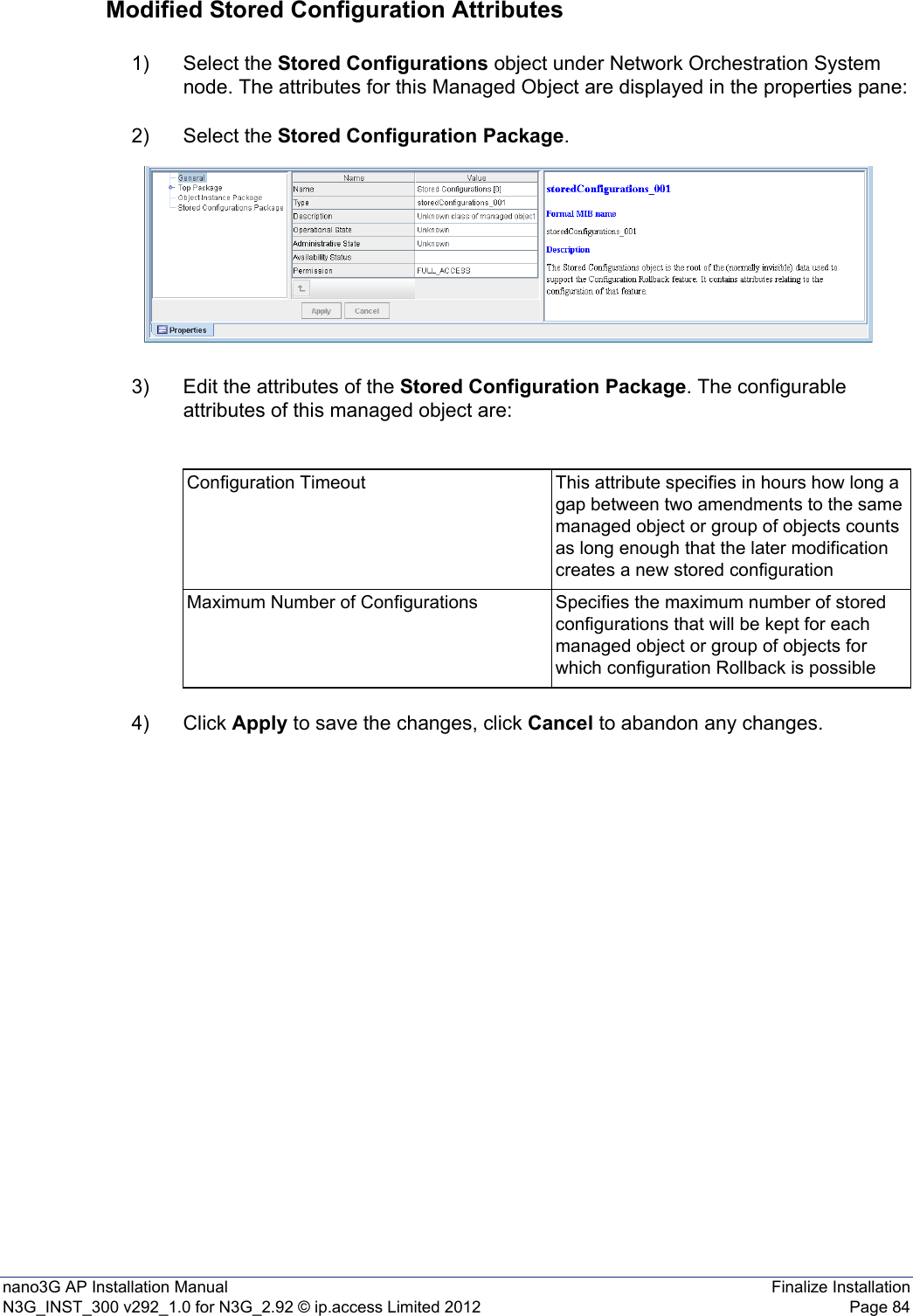 nano3G AP Installation Manual Finalize InstallationN3G_INST_300 v292_1.0 for N3G_2.92 © ip.access Limited 2012 Page 84Modified Stored Configuration Attributes1) Select the Stored Configurations object under Network Orchestration System node. The attributes for this Managed Object are displayed in the properties pane:2) Select the Stored Configuration Package.3) Edit the attributes of the Stored Configuration Package. The configurable attributes of this managed object are:4) Click Apply to save the changes, click Cancel to abandon any changes.Configuration Timeout This attribute specifies in hours how long a gap between two amendments to the same managed object or group of objects counts as long enough that the later modification creates a new stored configurationMaximum Number of Configurations Specifies the maximum number of stored configurations that will be kept for each managed object or group of objects for which configuration Rollback is possible