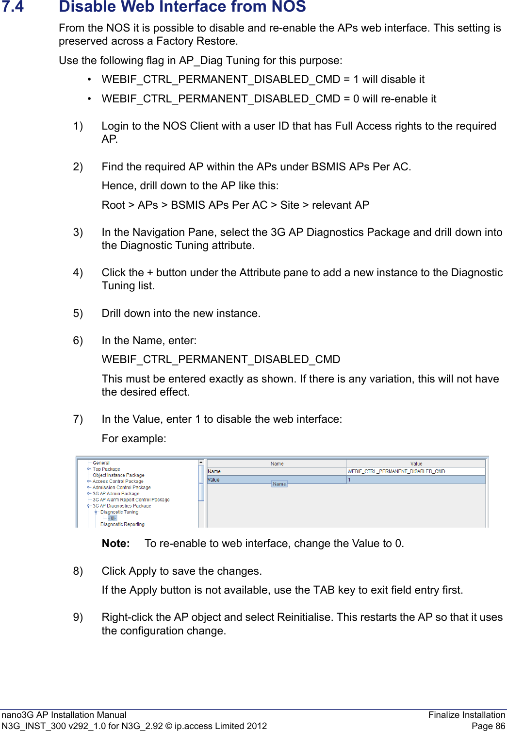 nano3G AP Installation Manual Finalize InstallationN3G_INST_300 v292_1.0 for N3G_2.92 © ip.access Limited 2012 Page 867.4 Disable Web Interface from NOSFrom the NOS it is possible to disable and re-enable the APs web interface. This setting is preserved across a Factory Restore.Use the following flag in AP_Diag Tuning for this purpose:• WEBIF_CTRL_PERMANENT_DISABLED_CMD = 1 will disable it• WEBIF_CTRL_PERMANENT_DISABLED_CMD = 0 will re-enable it1) Login to the NOS Client with a user ID that has Full Access rights to the required AP.2) Find the required AP within the APs under BSMIS APs Per AC.Hence, drill down to the AP like this: Root &gt; APs &gt; BSMIS APs Per AC &gt; Site &gt; relevant AP3) In the Navigation Pane, select the 3G AP Diagnostics Package and drill down into the Diagnostic Tuning attribute.4) Click the + button under the Attribute pane to add a new instance to the Diagnostic Tuning list.5) Drill down into the new instance.6) In the Name, enter:WEBIF_CTRL_PERMANENT_DISABLED_CMDThis must be entered exactly as shown. If there is any variation, this will not have the desired effect.7) In the Value, enter 1 to disable the web interface:For example:Note: To re-enable to web interface, change the Value to 0.8) Click Apply to save the changes.If the Apply button is not available, use the TAB key to exit field entry first.9) Right-click the AP object and select Reinitialise. This restarts the AP so that it uses the configuration change.