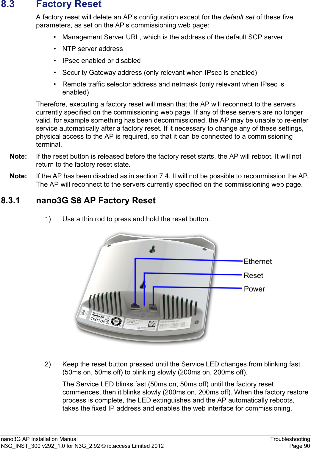 nano3G AP Installation Manual TroubleshootingN3G_INST_300 v292_1.0 for N3G_2.92 © ip.access Limited 2012 Page 908.3 Factory ResetA factory reset will delete an AP’s configuration except for the default set of these five parameters, as set on the AP’s commissioning web page:• Management Server URL, which is the address of the default SCP server• NTP server address• IPsec enabled or disabled• Security Gateway address (only relevant when IPsec is enabled)• Remote traffic selector address and netmask (only relevant when IPsec is enabled)Therefore, executing a factory reset will mean that the AP will reconnect to the servers currently specified on the commissioning web page. If any of these servers are no longer valid, for example something has been decommissioned, the AP may be unable to re-enter service automatically after a factory reset. If it necessary to change any of these settings, physical access to the AP is required, so that it can be connected to a commissioning terminal.Note: If the reset button is released before the factory reset starts, the AP will reboot. It will not return to the factory reset state.Note: If the AP has been disabled as in section 7.4. It will not be possible to recommission the AP. The AP will reconnect to the servers currently specified on the commissioning web page.8.3.1 nano3G S8 AP Factory Reset1) Use a thin rod to press and hold the reset button. 2) Keep the reset button pressed until the Service LED changes from blinking fast (50ms on, 50ms off) to blinking slowly (200ms on, 200ms off). The Service LED blinks fast (50ms on, 50ms off) until the factory reset commences, then it blinks slowly (200ms on, 200ms off). When the factory restore process is complete, the LED extinguishes and the AP automatically reboots, takes the fixed IP address and enables the web interface for commissioning.