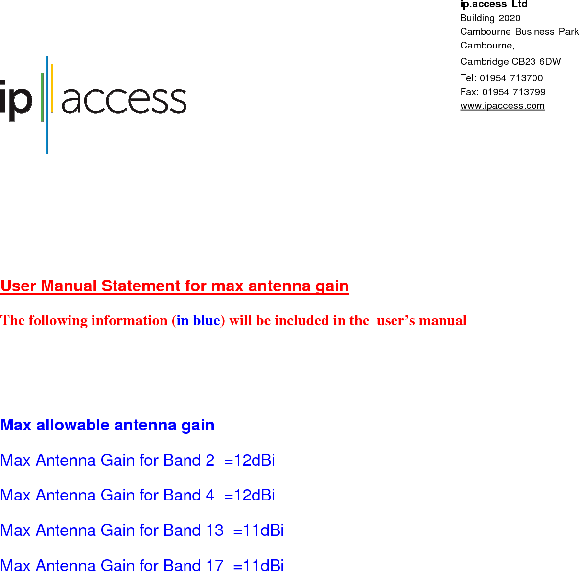   ip.access Ltd Building 2020 Cambourne Business Park Cambourne, Cambridge CB23 6DW  Tel: 01954 713700 Fax: 01954 713799 www.ipaccess.com   User Manual Statement for max antenna gain The following information (in blue) will be included in the  user’s manual    Max allowable antenna gain Max Antenna Gain for Band 2  =12dBi  Max Antenna Gain for Band 4  =12dBi  Max Antenna Gain for Band 13  =11dBi  Max Antenna Gain for Band 17  =11dBi      