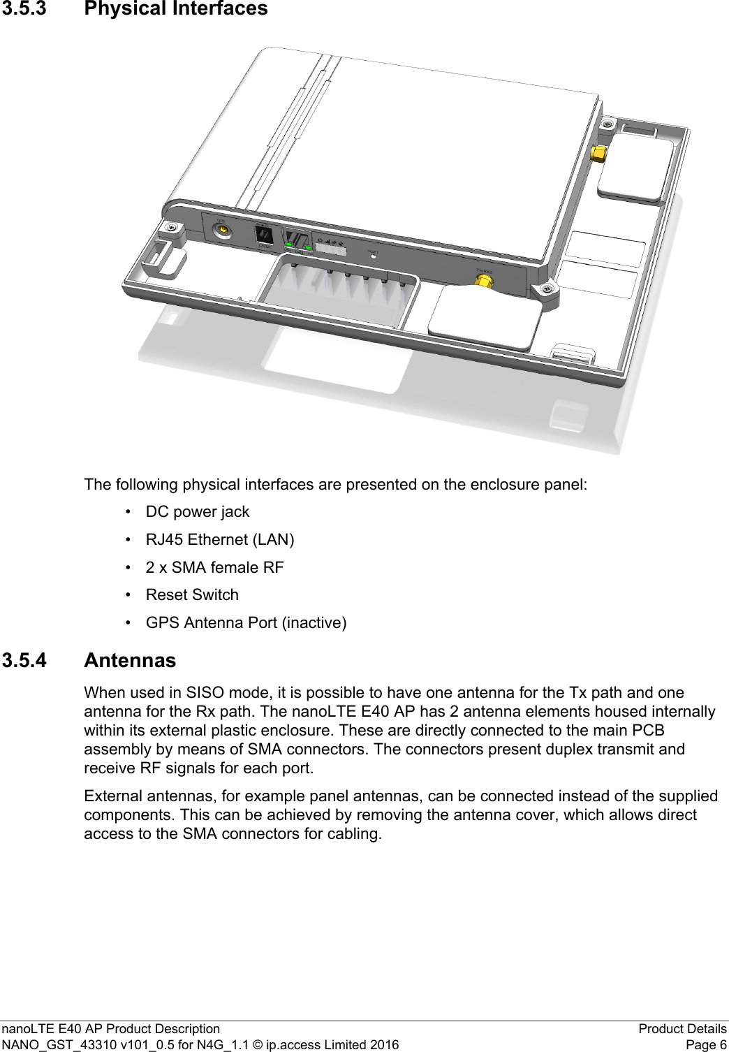 nanoLTE E40 AP Product Description Product DetailsNANO_GST_43310 v101_0.5 for N4G_1.1 © ip.access Limited 2016 Page 63.5.3 Physical InterfacesThe following physical interfaces are presented on the enclosure panel:• DC power jack• RJ45 Ethernet (LAN)• 2 x SMA female RF• Reset Switch• GPS Antenna Port (inactive)3.5.4 AntennasWhen used in SISO mode, it is possible to have one antenna for the Tx path and one antenna for the Rx path. The nanoLTE E40 AP has 2 antenna elements housed internally within its external plastic enclosure. These are directly connected to the main PCB assembly by means of SMA connectors. The connectors present duplex transmit and receive RF signals for each port.External antennas, for example panel antennas, can be connected instead of the supplied components. This can be achieved by removing the antenna cover, which allows direct access to the SMA connectors for cabling.