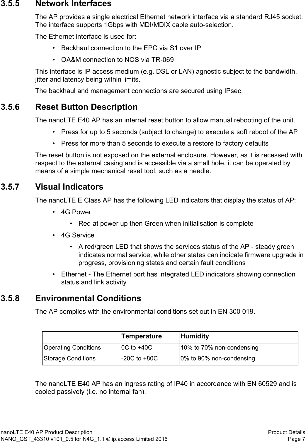 nanoLTE E40 AP Product Description Product DetailsNANO_GST_43310 v101_0.5 for N4G_1.1 © ip.access Limited 2016 Page 73.5.5 Network InterfacesThe AP provides a single electrical Ethernet network interface via a standard RJ45 socket. The interface supports 1Gbps with MDI/MDIX cable auto-selection.The Ethernet interface is used for:• Backhaul connection to the EPC via S1 over IP• OA&amp;M connection to NOS via TR-069This interface is IP access medium (e.g. DSL or LAN) agnostic subject to the bandwidth, jitter and latency being within limits.The backhaul and management connections are secured using IPsec.3.5.6 Reset Button DescriptionThe nanoLTE E40 AP has an internal reset button to allow manual rebooting of the unit.• Press for up to 5 seconds (subject to change) to execute a soft reboot of the AP• Press for more than 5 seconds to execute a restore to factory defaultsThe reset button is not exposed on the external enclosure. However, as it is recessed with respect to the external casing and is accessible via a small hole, it can be operated by means of a simple mechanical reset tool, such as a needle.3.5.7 Visual IndicatorsThe nanoLTE E Class AP has the following LED indicators that display the status of AP:•4G Power• Red at power up then Green when initialisation is complete•4G Service• A red/green LED that shows the services status of the AP - steady green indicates normal service, while other states can indicate firmware upgrade in progress, provisioning states and certain fault conditions• Ethernet - The Ethernet port has integrated LED indicators showing connection status and link activity3.5.8 Environmental ConditionsThe AP complies with the environmental conditions set out in EN 300 019.The nanoLTE E40 AP has an ingress rating of IP40 in accordance with EN 60529 and is cooled passively (i.e. no internal fan).Temperature HumidityOperating Conditions 0C to +40C 10% to 70% non-condensingStorage Conditions -20C to +80C 0% to 90% non-condensing