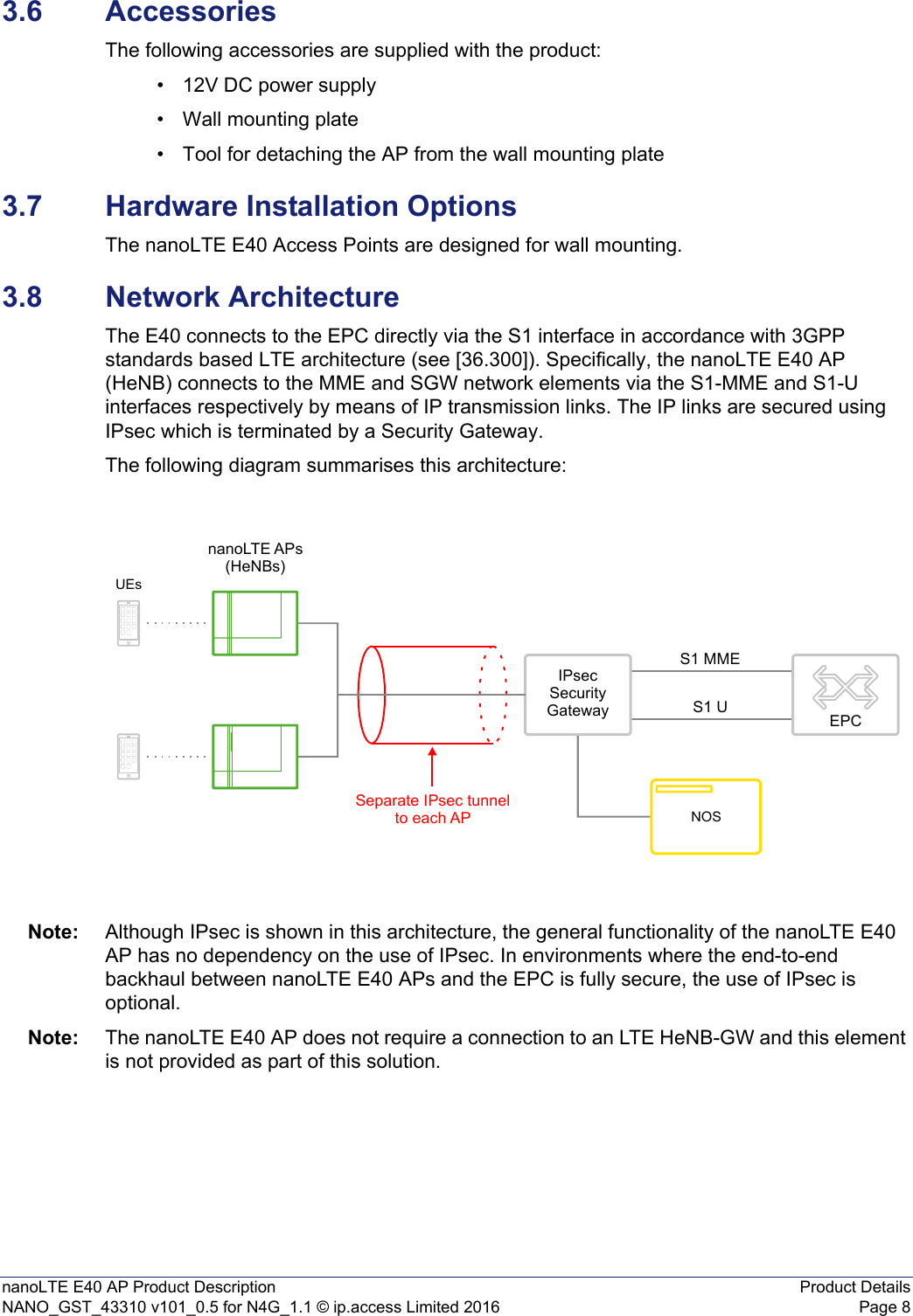 nanoLTE E40 AP Product Description Product DetailsNANO_GST_43310 v101_0.5 for N4G_1.1 © ip.access Limited 2016 Page 83.6 AccessoriesThe following accessories are supplied with the product:• 12V DC power supply• Wall mounting plate• Tool for detaching the AP from the wall mounting plate3.7 Hardware Installation OptionsThe nanoLTE E40 Access Points are designed for wall mounting.3.8 Network ArchitectureThe E40 connects to the EPC directly via the S1 interface in accordance with 3GPP standards based LTE architecture (see [36.300]). Specifically, the nanoLTE E40 AP (HeNB) connects to the MME and SGW network elements via the S1-MME and S1-U interfaces respectively by means of IP transmission links. The IP links are secured using IPsec which is terminated by a Security Gateway.The following diagram summarises this architecture:Note: Although IPsec is shown in this architecture, the general functionality of the nanoLTE E40 AP has no dependency on the use of IPsec. In environments where the end-to-end backhaul between nanoLTE E40 APs and the EPC is fully secure, the use of IPsec is optional.Note: The nanoLTE E40 AP does not require a connection to an LTE HeNB-GW and this element is not provided as part of this solution.nanoLTE APs(HeNBs)IPsecSecurityGatewayUEsS1 US1 MMESeparate IPsec tunnelto each APNOSEPC