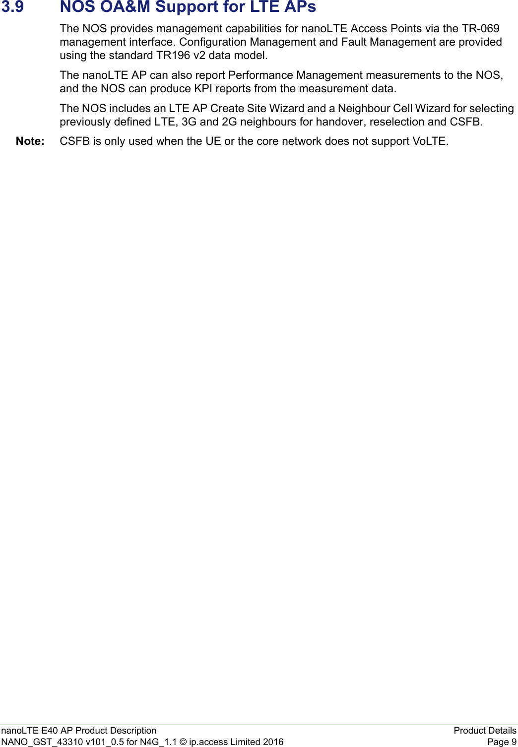 nanoLTE E40 AP Product Description Product DetailsNANO_GST_43310 v101_0.5 for N4G_1.1 © ip.access Limited 2016 Page 93.9 NOS OA&amp;M Support for LTE APsThe NOS provides management capabilities for nanoLTE Access Points via the TR-069 management interface. Configuration Management and Fault Management are provided using the standard TR196 v2 data model.The nanoLTE AP can also report Performance Management measurements to the NOS, and the NOS can produce KPI reports from the measurement data.The NOS includes an LTE AP Create Site Wizard and a Neighbour Cell Wizard for selecting previously defined LTE, 3G and 2G neighbours for handover, reselection and CSFB.Note: CSFB is only used when the UE or the core network does not support VoLTE.