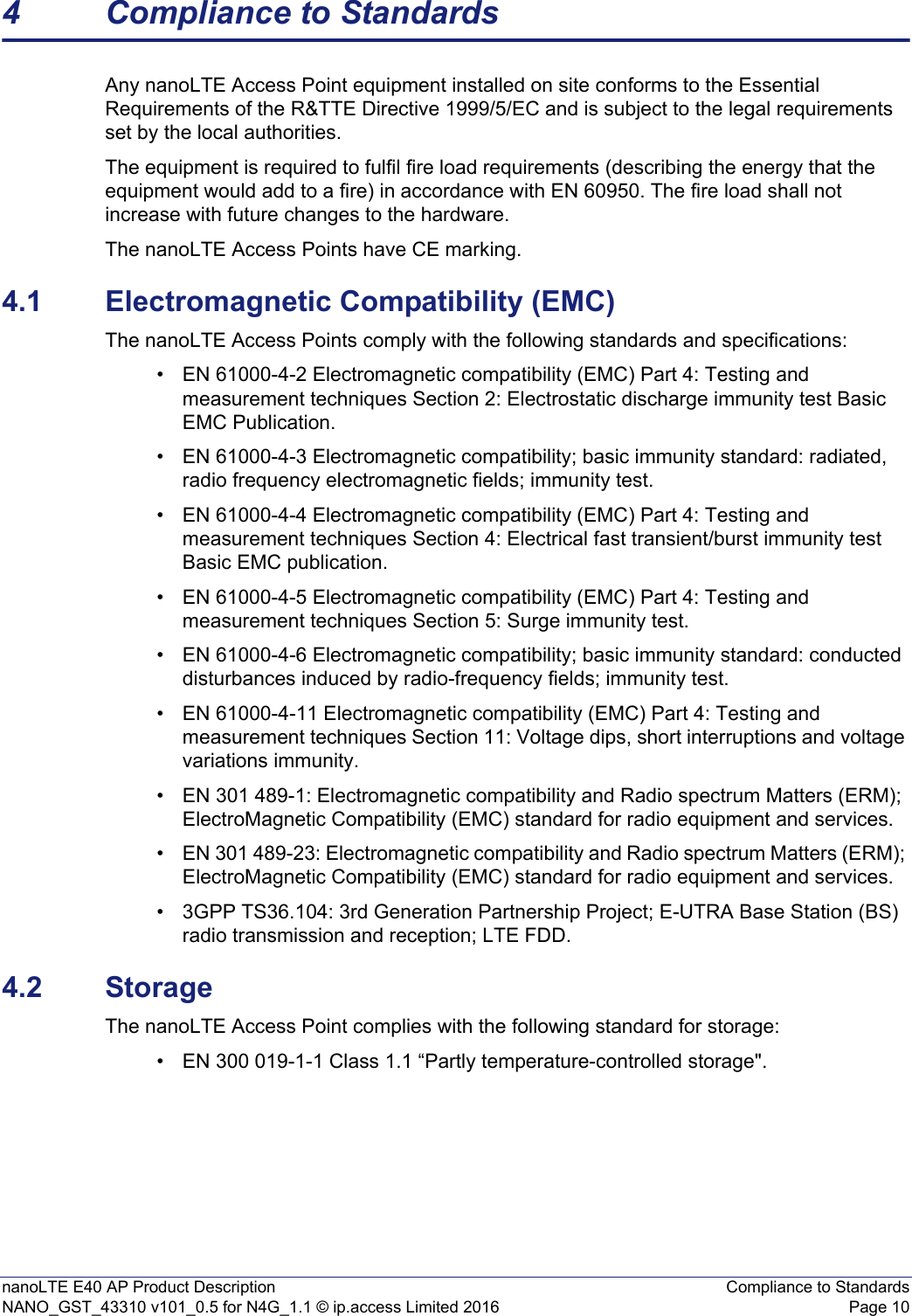 nanoLTE E40 AP Product Description Compliance to StandardsNANO_GST_43310 v101_0.5 for N4G_1.1 © ip.access Limited 2016 Page 104 Compliance to StandardsAny nanoLTE Access Point equipment installed on site conforms to the Essential Requirements of the R&amp;TTE Directive 1999/5/EC and is subject to the legal requirements set by the local authorities.The equipment is required to fulfil fire load requirements (describing the energy that the equipment would add to a fire) in accordance with EN 60950. The fire load shall not increase with future changes to the hardware.The nanoLTE Access Points have CE marking.4.1 Electromagnetic Compatibility (EMC)The nanoLTE Access Points comply with the following standards and specifications:• EN 61000-4-2 Electromagnetic compatibility (EMC) Part 4: Testing and measurement techniques Section 2: Electrostatic discharge immunity test Basic EMC Publication.• EN 61000-4-3 Electromagnetic compatibility; basic immunity standard: radiated, radio frequency electromagnetic fields; immunity test.• EN 61000-4-4 Electromagnetic compatibility (EMC) Part 4: Testing and measurement techniques Section 4: Electrical fast transient/burst immunity test Basic EMC publication.• EN 61000-4-5 Electromagnetic compatibility (EMC) Part 4: Testing and measurement techniques Section 5: Surge immunity test.• EN 61000-4-6 Electromagnetic compatibility; basic immunity standard: conducted disturbances induced by radio-frequency fields; immunity test.• EN 61000-4-11 Electromagnetic compatibility (EMC) Part 4: Testing and measurement techniques Section 11: Voltage dips, short interruptions and voltage variations immunity.• EN 301 489-1: Electromagnetic compatibility and Radio spectrum Matters (ERM); ElectroMagnetic Compatibility (EMC) standard for radio equipment and services.• EN 301 489-23: Electromagnetic compatibility and Radio spectrum Matters (ERM); ElectroMagnetic Compatibility (EMC) standard for radio equipment and services.• 3GPP TS36.104: 3rd Generation Partnership Project; E-UTRA Base Station (BS) radio transmission and reception; LTE FDD. 4.2 StorageThe nanoLTE Access Point complies with the following standard for storage:• EN 300 019-1-1 Class 1.1 “Partly temperature-controlled storage&quot;.