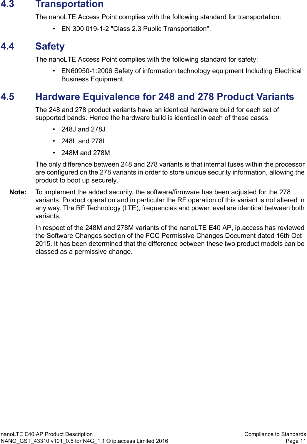 nanoLTE E40 AP Product Description Compliance to StandardsNANO_GST_43310 v101_0.5 for N4G_1.1 © ip.access Limited 2016 Page 114.3 TransportationThe nanoLTE Access Point complies with the following standard for transportation:• EN 300 019-1-2 &quot;Class 2.3 Public Transportation&quot;.4.4 SafetyThe nanoLTE Access Point complies with the following standard for safety:• EN60950-1:2006 Safety of information technology equipment Including Electrical Business Equipment.4.5 Hardware Equivalence for 248 and 278 Product VariantsThe 248 and 278 product variants have an identical hardware build for each set of supported bands. Hence the hardware build is identical in each of these cases:• 248J and 278J• 248L and 278L • 248M and 278MThe only difference between 248 and 278 variants is that internal fuses within the processor are configured on the 278 variants in order to store unique security information, allowing the product to boot up securely.Note: To implement the added security, the software/firmware has been adjusted for the 278 variants. Product operation and in particular the RF operation of this variant is not altered in any way. The RF Technology (LTE), frequencies and power level are identical between both variants.In respect of the 248M and 278M variants of the nanoLTE E40 AP, ip.access has reviewed the Software Changes section of the FCC Permissive Changes Document dated 16th Oct 2015. It has been determined that the difference between these two product models can be classed as a permissive change. 