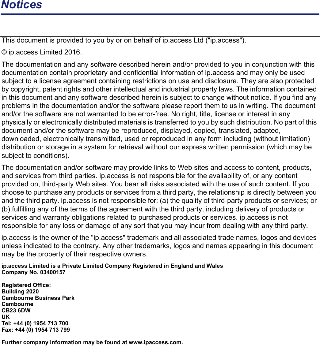 NoticesThis document is provided to you by or on behalf of ip.access Ltd (&quot;ip.access&quot;). © ip.access Limited 2016.The documentation and any software described herein and/or provided to you in conjunction with this documentation contain proprietary and confidential information of ip.access and may only be used subject to a license agreement containing restrictions on use and disclosure. They are also protected by copyright, patent rights and other intellectual and industrial property laws. The information contained in this document and any software described herein is subject to change without notice. If you find any problems in the documentation and/or the software please report them to us in writing. The document and/or the software are not warranted to be error-free. No right, title, license or interest in any physically or electronically distributed materials is transferred to you by such distribution. No part of this document and/or the software may be reproduced, displayed, copied, translated, adapted, downloaded, electronically transmitted, used or reproduced in any form including (without limitation) distribution or storage in a system for retrieval without our express written permission (which may be subject to conditions).The documentation and/or software may provide links to Web sites and access to content, products, and services from third parties. ip.access is not responsible for the availability of, or any content provided on, third-party Web sites. You bear all risks associated with the use of such content. If you choose to purchase any products or services from a third party, the relationship is directly between you and the third party. ip.access is not responsible for: (a) the quality of third-party products or services; or (b) fulfilling any of the terms of the agreement with the third party, including delivery of products or services and warranty obligations related to purchased products or services. ip.access is not responsible for any loss or damage of any sort that you may incur from dealing with any third party.ip.access is the owner of the &quot;ip.access&quot; trademark and all associated trade names, logos and devices unless indicated to the contrary. Any other trademarks, logos and names appearing in this document may be the property of their respective owners.ip.access Limited is a Private Limited Company Registered in England and WalesCompany No. 03400157Registered Office:Building 2020Cambourne Business ParkCambourneCB23 6DWUKTel: +44 (0) 1954 713 700Fax: +44 (0) 1954 713 799Further company information may be found at www.ipaccess.com.