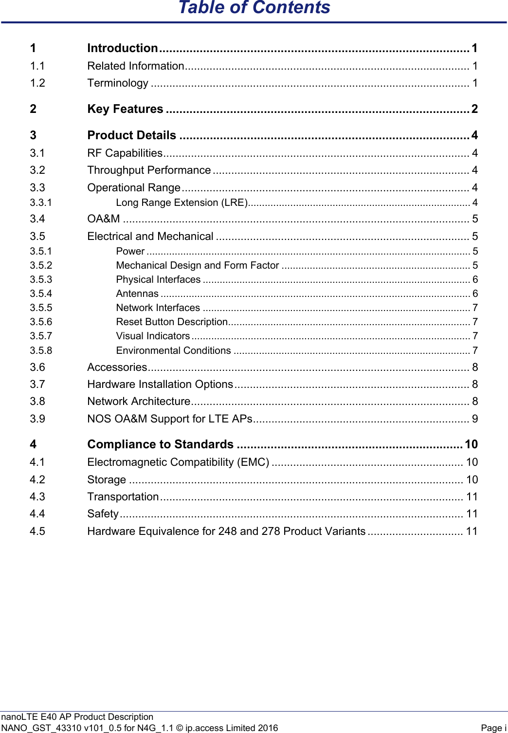 nanoLTE E40 AP Product DescriptionNANO_GST_43310 v101_0.5 for N4G_1.1 © ip.access Limited 2016 Page iTable of Contents1 Introduction............................................................................................ 11.1 Related Information............................................................................................ 11.2 Terminology ....................................................................................................... 12 Key Features .......................................................................................... 23 Product Details ...................................................................................... 43.1 RF Capabilities................................................................................................... 43.2 Throughput Performance ................................................................................... 43.3 Operational Range............................................................................................. 43.3.1 Long Range Extension (LRE)............................................................................... 43.4 OA&amp;M ................................................................................................................ 53.5 Electrical and Mechanical .................................................................................. 53.5.1 Power ................................................................................................................... 53.5.2 Mechanical Design and Form Factor ................................................................... 53.5.3 Physical Interfaces ............................................................................................... 63.5.4 Antennas .............................................................................................................. 63.5.5 Network Interfaces ............................................................................................... 73.5.6 Reset Button Description...................................................................................... 73.5.7 Visual Indicators ................................................................................................... 73.5.8 Environmental Conditions .................................................................................... 73.6 Accessories........................................................................................................ 83.7 Hardware Installation Options............................................................................ 83.8 Network Architecture.......................................................................................... 83.9 NOS OA&amp;M Support for LTE APs...................................................................... 94 Compliance to Standards ................................................................... 104.1 Electromagnetic Compatibility (EMC) .............................................................. 104.2 Storage ............................................................................................................ 104.3 Transportation.................................................................................................. 114.4 Safety............................................................................................................... 114.5 Hardware Equivalence for 248 and 278 Product Variants ............................... 11