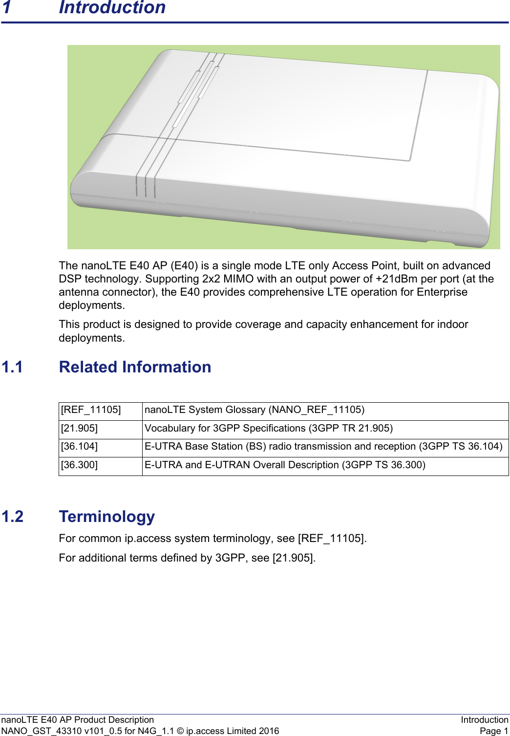 nanoLTE E40 AP Product Description IntroductionNANO_GST_43310 v101_0.5 for N4G_1.1 © ip.access Limited 2016 Page 11 IntroductionThe nanoLTE E40 AP (E40) is a single mode LTE only Access Point, built on advanced DSP technology. Supporting 2x2 MIMO with an output power of +21dBm per port (at the antenna connector), the E40 provides comprehensive LTE operation for Enterprise deployments.This product is designed to provide coverage and capacity enhancement for indoor deployments.1.1 Related Information1.2 TerminologyFor common ip.access system terminology, see [REF_11105].For additional terms defined by 3GPP, see [21.905].[REF_11105] nanoLTE System Glossary (NANO_REF_11105)[21.905] Vocabulary for 3GPP Specifications (3GPP TR 21.905)[36.104] E-UTRA Base Station (BS) radio transmission and reception (3GPP TS 36.104)[36.300] E-UTRA and E-UTRAN Overall Description (3GPP TS 36.300)