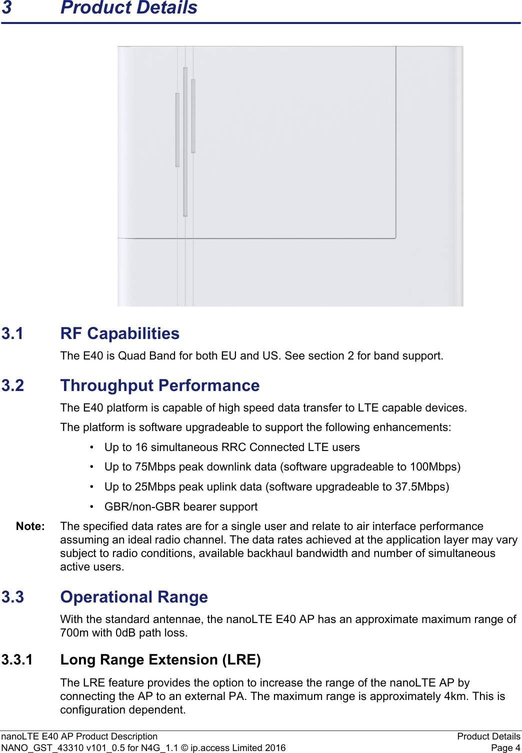 nanoLTE E40 AP Product Description Product DetailsNANO_GST_43310 v101_0.5 for N4G_1.1 © ip.access Limited 2016 Page 43 Product Details3.1 RF CapabilitiesThe E40 is Quad Band for both EU and US. See section 2 for band support.3.2 Throughput PerformanceThe E40 platform is capable of high speed data transfer to LTE capable devices. The platform is software upgradeable to support the following enhancements:• Up to 16 simultaneous RRC Connected LTE users• Up to 75Mbps peak downlink data (software upgradeable to 100Mbps)• Up to 25Mbps peak uplink data (software upgradeable to 37.5Mbps)• GBR/non-GBR bearer supportNote: The specified data rates are for a single user and relate to air interface performance assuming an ideal radio channel. The data rates achieved at the application layer may vary subject to radio conditions, available backhaul bandwidth and number of simultaneous active users.3.3 Operational RangeWith the standard antennae, the nanoLTE E40 AP has an approximate maximum range of 700m with 0dB path loss.3.3.1 Long Range Extension (LRE)The LRE feature provides the option to increase the range of the nanoLTE AP by connecting the AP to an external PA. The maximum range is approximately 4km. This is configuration dependent.