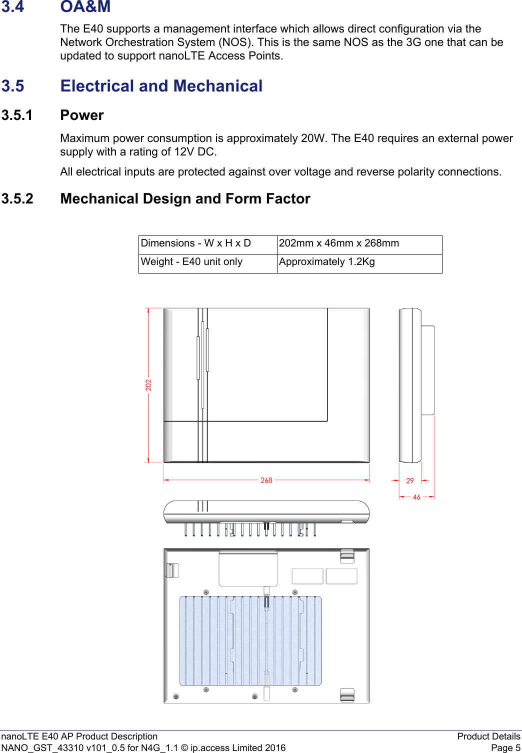 nanoLTE E40 AP Product Description Product DetailsNANO_GST_43310 v101_0.5 for N4G_1.1 © ip.access Limited 2016 Page 53.4 OA&amp;MThe E40 supports a management interface which allows direct configuration via the Network Orchestration System (NOS). This is the same NOS as the 3G one that can be updated to support nanoLTE Access Points.3.5 Electrical and Mechanical3.5.1 PowerMaximum power consumption is approximately 20W. The E40 requires an external power supply with a rating of 12V DC.All electrical inputs are protected against over voltage and reverse polarity connections.3.5.2 Mechanical Design and Form FactorDimensions - W x H x D 202mm x 46mm x 268mmWeight - E40 unit only Approximately 1.2Kg