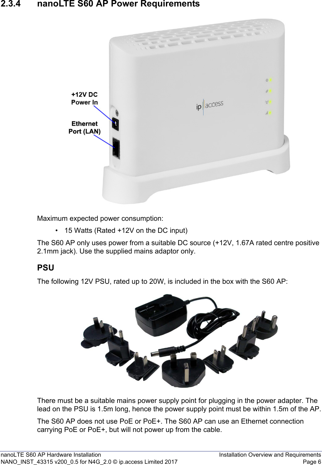 nanoLTE S60 AP Hardware Installation Installation Overview and RequirementsNANO_INST_43315 v200_0.5 for N4G_2.0 © ip.access Limited 2017 Page 62.3.4 nanoLTE S60 AP Power RequirementsMaximum expected power consumption:• 15 Watts (Rated +12V on the DC input)The S60 AP only uses power from a suitable DC source (+12V, 1.67A rated centre positive 2.1mm jack). Use the supplied mains adaptor only.PSUThe following 12V PSU, rated up to 20W, is included in the box with the S60 AP:There must be a suitable mains power supply point for plugging in the power adapter. The lead on the PSU is 1.5m long, hence the power supply point must be within 1.5m of the AP.The S60 AP does not use PoE or PoE+. The S60 AP can use an Ethernet connection carrying PoE or PoE+, but will not power up from the cable.