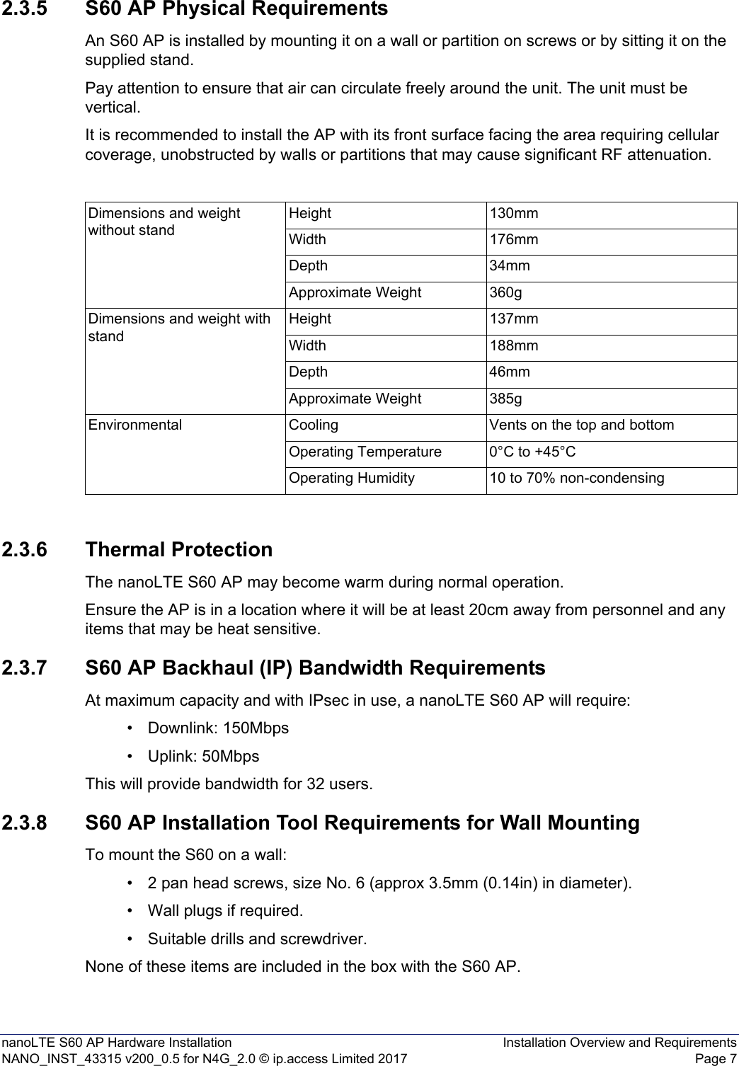 nanoLTE S60 AP Hardware Installation Installation Overview and RequirementsNANO_INST_43315 v200_0.5 for N4G_2.0 © ip.access Limited 2017 Page 72.3.5 S60 AP Physical RequirementsAn S60 AP is installed by mounting it on a wall or partition on screws or by sitting it on the supplied stand.Pay attention to ensure that air can circulate freely around the unit. The unit must be vertical.It is recommended to install the AP with its front surface facing the area requiring cellular coverage, unobstructed by walls or partitions that may cause significant RF attenuation.2.3.6 Thermal ProtectionThe nanoLTE S60 AP may become warm during normal operation.Ensure the AP is in a location where it will be at least 20cm away from personnel and any items that may be heat sensitive.2.3.7 S60 AP Backhaul (IP) Bandwidth RequirementsAt maximum capacity and with IPsec in use, a nanoLTE S60 AP will require:• Downlink: 150Mbps• Uplink: 50MbpsThis will provide bandwidth for 32 users.2.3.8 S60 AP Installation Tool Requirements for Wall MountingTo mount the S60 on a wall:• 2 pan head screws, size No. 6 (approx 3.5mm (0.14in) in diameter).• Wall plugs if required.• Suitable drills and screwdriver.None of these items are included in the box with the S60 AP.Dimensions and weight without standHeight 130mmWidth 176mmDepth 34mmApproximate Weight 360gDimensions and weight with standHeight 137mmWidth 188mmDepth 46mmApproximate Weight 385gEnvironmental Cooling Vents on the top and bottomOperating Temperature 0°C to +45°COperating Humidity 10 to 70% non-condensing