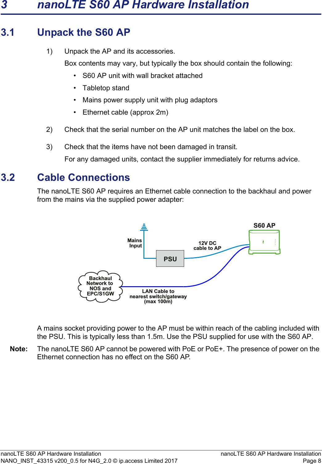 nanoLTE S60 AP Hardware Installation nanoLTE S60 AP Hardware InstallationNANO_INST_43315 v200_0.5 for N4G_2.0 © ip.access Limited 2017 Page 83 nanoLTE S60 AP Hardware Installation3.1 Unpack the S60 AP1) Unpack the AP and its accessories.Box contents may vary, but typically the box should contain the following:• S60 AP unit with wall bracket attached• Tabletop stand• Mains power supply unit with plug adaptors• Ethernet cable (approx 2m)2) Check that the serial number on the AP unit matches the label on the box.3) Check that the items have not been damaged in transit.For any damaged units, contact the supplier immediately for returns advice.3.2 Cable ConnectionsThe nanoLTE S60 AP requires an Ethernet cable connection to the backhaul and power from the mains via the supplied power adapter:A mains socket providing power to the AP must be within reach of the cabling included with the PSU. This is typically less than 1.5m. Use the PSU supplied for use with the S60 AP.Note: The nanoLTE S60 AP cannot be powered with PoE or PoE+. The presence of power on the Ethernet connection has no effect on the S60 AP.PSUS60 APLAN Cable tonearest switch/gateway(max 100m)MainsInput 12V DCcable to APBackhaulNetwork to NOS andEPC/S1GW