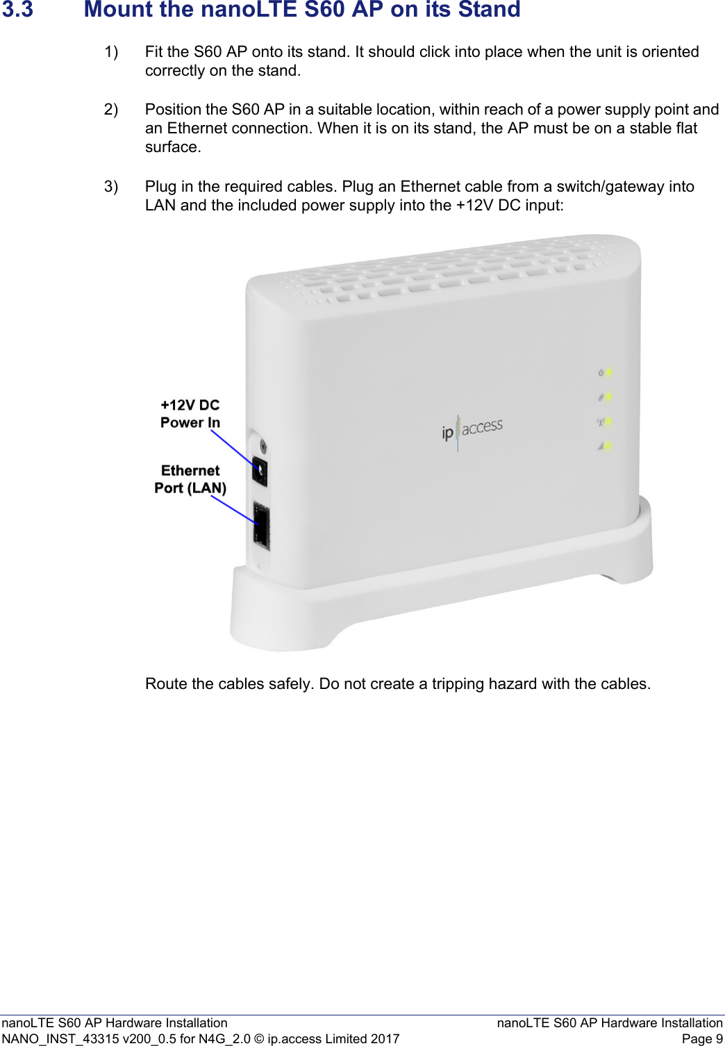 nanoLTE S60 AP Hardware Installation nanoLTE S60 AP Hardware InstallationNANO_INST_43315 v200_0.5 for N4G_2.0 © ip.access Limited 2017 Page 93.3 Mount the nanoLTE S60 AP on its Stand1) Fit the S60 AP onto its stand. It should click into place when the unit is oriented correctly on the stand. 2) Position the S60 AP in a suitable location, within reach of a power supply point and an Ethernet connection. When it is on its stand, the AP must be on a stable flat surface.3) Plug in the required cables. Plug an Ethernet cable from a switch/gateway into LAN and the included power supply into the +12V DC input:Route the cables safely. Do not create a tripping hazard with the cables.