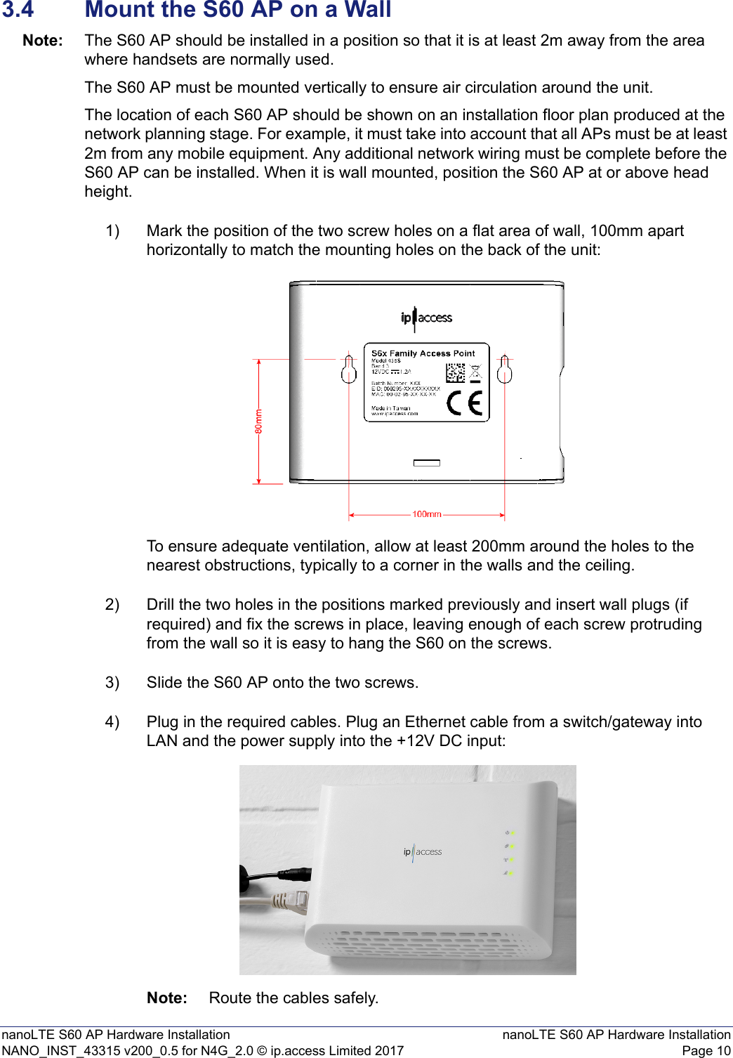 nanoLTE S60 AP Hardware Installation nanoLTE S60 AP Hardware InstallationNANO_INST_43315 v200_0.5 for N4G_2.0 © ip.access Limited 2017 Page 103.4 Mount the S60 AP on a WallNote: The S60 AP should be installed in a position so that it is at least 2m away from the area where handsets are normally used.The S60 AP must be mounted vertically to ensure air circulation around the unit.The location of each S60 AP should be shown on an installation floor plan produced at the network planning stage. For example, it must take into account that all APs must be at least 2m from any mobile equipment. Any additional network wiring must be complete before the S60 AP can be installed. When it is wall mounted, position the S60 AP at or above head height.1) Mark the position of the two screw holes on a flat area of wall, 100mm apart horizontally to match the mounting holes on the back of the unit: To ensure adequate ventilation, allow at least 200mm around the holes to the nearest obstructions, typically to a corner in the walls and the ceiling.2) Drill the two holes in the positions marked previously and insert wall plugs (if required) and fix the screws in place, leaving enough of each screw protruding from the wall so it is easy to hang the S60 on the screws.3) Slide the S60 AP onto the two screws.4) Plug in the required cables. Plug an Ethernet cable from a switch/gateway into LAN and the power supply into the +12V DC input:Note: Route the cables safely.