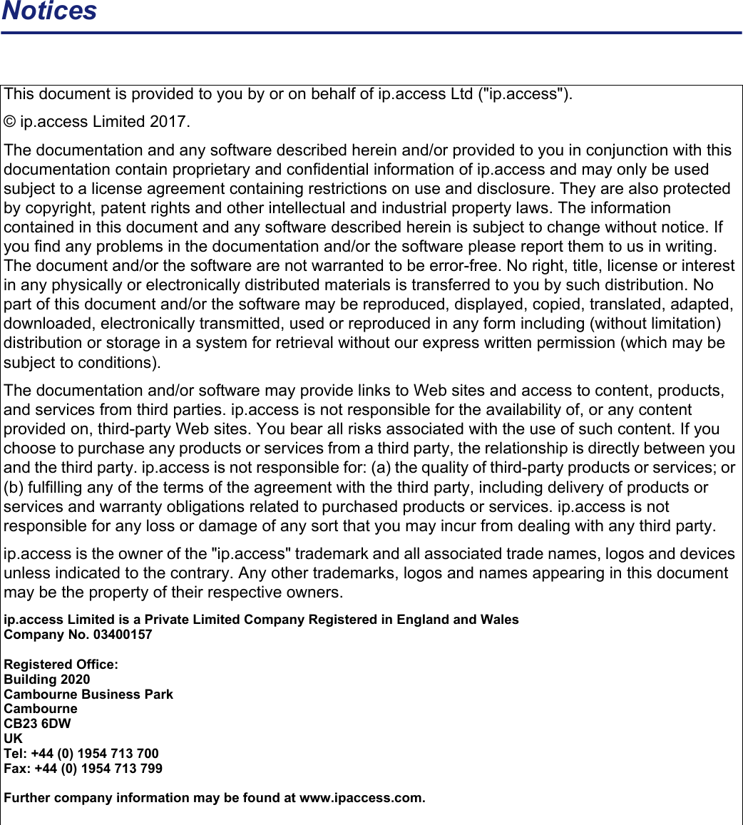 NoticesThis document is provided to you by or on behalf of ip.access Ltd (&quot;ip.access&quot;). © ip.access Limited 2017.The documentation and any software described herein and/or provided to you in conjunction with this documentation contain proprietary and confidential information of ip.access and may only be used subject to a license agreement containing restrictions on use and disclosure. They are also protected by copyright, patent rights and other intellectual and industrial property laws. The information contained in this document and any software described herein is subject to change without notice. If you find any problems in the documentation and/or the software please report them to us in writing. The document and/or the software are not warranted to be error-free. No right, title, license or interest in any physically or electronically distributed materials is transferred to you by such distribution. No part of this document and/or the software may be reproduced, displayed, copied, translated, adapted, downloaded, electronically transmitted, used or reproduced in any form including (without limitation) distribution or storage in a system for retrieval without our express written permission (which may be subject to conditions).The documentation and/or software may provide links to Web sites and access to content, products, and services from third parties. ip.access is not responsible for the availability of, or any content provided on, third-party Web sites. You bear all risks associated with the use of such content. If you choose to purchase any products or services from a third party, the relationship is directly between you and the third party. ip.access is not responsible for: (a) the quality of third-party products or services; or (b) fulfilling any of the terms of the agreement with the third party, including delivery of products or services and warranty obligations related to purchased products or services. ip.access is not responsible for any loss or damage of any sort that you may incur from dealing with any third party.ip.access is the owner of the &quot;ip.access&quot; trademark and all associated trade names, logos and devices unless indicated to the contrary. Any other trademarks, logos and names appearing in this document may be the property of their respective owners.ip.access Limited is a Private Limited Company Registered in England and WalesCompany No. 03400157Registered Office:Building 2020Cambourne Business ParkCambourneCB23 6DWUKTel: +44 (0) 1954 713 700Fax: +44 (0) 1954 713 799Further company information may be found at www.ipaccess.com.