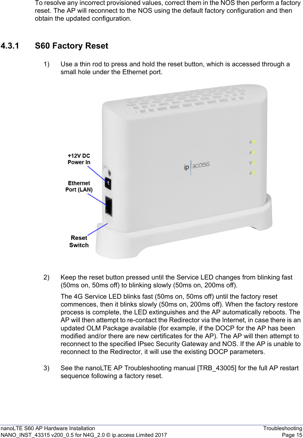 nanoLTE S60 AP Hardware Installation TroubleshootingNANO_INST_43315 v200_0.5 for N4G_2.0 © ip.access Limited 2017 Page 15To resolve any incorrect provisioned values, correct them in the NOS then perform a factory reset. The AP will reconnect to the NOS using the default factory configuration and then obtain the updated configuration. 4.3.1 S60 Factory Reset1) Use a thin rod to press and hold the reset button, which is accessed through a small hole under the Ethernet port. 2) Keep the reset button pressed until the Service LED changes from blinking fast (50ms on, 50ms off) to blinking slowly (50ms on, 200ms off). The 4G Service LED blinks fast (50ms on, 50ms off) until the factory reset commences, then it blinks slowly (50ms on, 200ms off). When the factory restore process is complete, the LED extinguishes and the AP automatically reboots. The AP will then attempt to re-contact the Redirector via the Internet, in case there is an updated OLM Package available (for example, if the DOCP for the AP has been modified and/or there are new certificates for the AP). The AP will then attempt to reconnect to the specified IPsec Security Gateway and NOS. If the AP is unable to reconnect to the Redirector, it will use the existing DOCP parameters. 3) See the nanoLTE AP Troubleshooting manual [TRB_43005] for the full AP restart sequence following a factory reset. 