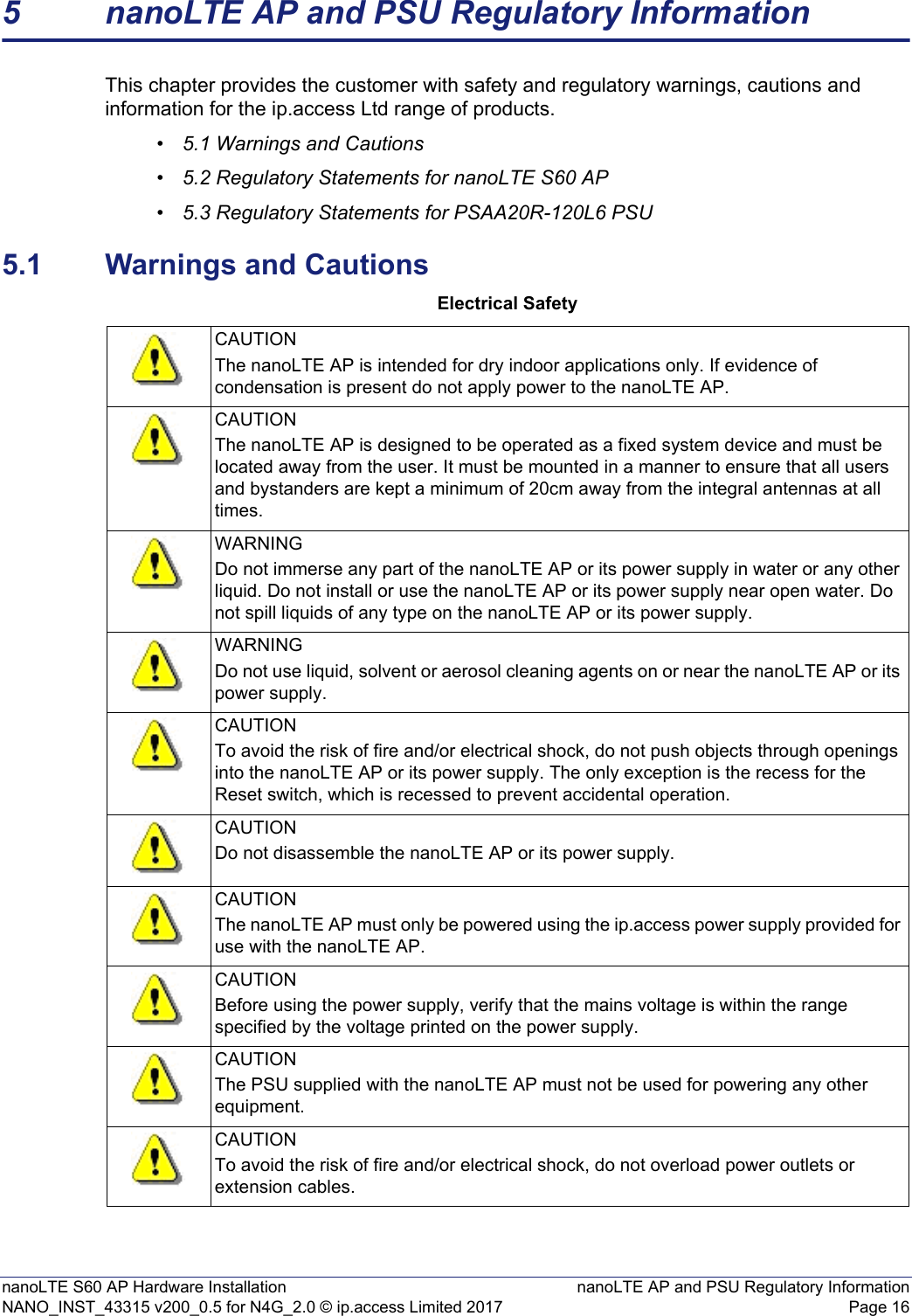 nanoLTE S60 AP Hardware Installation nanoLTE AP and PSU Regulatory InformationNANO_INST_43315 v200_0.5 for N4G_2.0 © ip.access Limited 2017 Page 165 nanoLTE AP and PSU Regulatory InformationThis chapter provides the customer with safety and regulatory warnings, cautions and information for the ip.access Ltd range of products.•5.1 Warnings and Cautions•5.2 Regulatory Statements for nanoLTE S60 AP•5.3 Regulatory Statements for PSAA20R-120L6 PSU5.1 Warnings and CautionsElectrical SafetyCAUTIONThe nanoLTE AP is intended for dry indoor applications only. If evidence of condensation is present do not apply power to the nanoLTE AP.CAUTIONThe nanoLTE AP is designed to be operated as a fixed system device and must be located away from the user. It must be mounted in a manner to ensure that all users and bystanders are kept a minimum of 20cm away from the integral antennas at all times. WARNINGDo not immerse any part of the nanoLTE AP or its power supply in water or any other liquid. Do not install or use the nanoLTE AP or its power supply near open water. Do not spill liquids of any type on the nanoLTE AP or its power supply.WARNINGDo not use liquid, solvent or aerosol cleaning agents on or near the nanoLTE AP or its power supply.CAUTIONTo avoid the risk of fire and/or electrical shock, do not push objects through openings into the nanoLTE AP or its power supply. The only exception is the recess for the Reset switch, which is recessed to prevent accidental operation.CAUTIONDo not disassemble the nanoLTE AP or its power supply.CAUTIONThe nanoLTE AP must only be powered using the ip.access power supply provided for use with the nanoLTE AP.CAUTIONBefore using the power supply, verify that the mains voltage is within the range specified by the voltage printed on the power supply.CAUTIONThe PSU supplied with the nanoLTE AP must not be used for powering any other equipment.CAUTIONTo avoid the risk of fire and/or electrical shock, do not overload power outlets or extension cables.