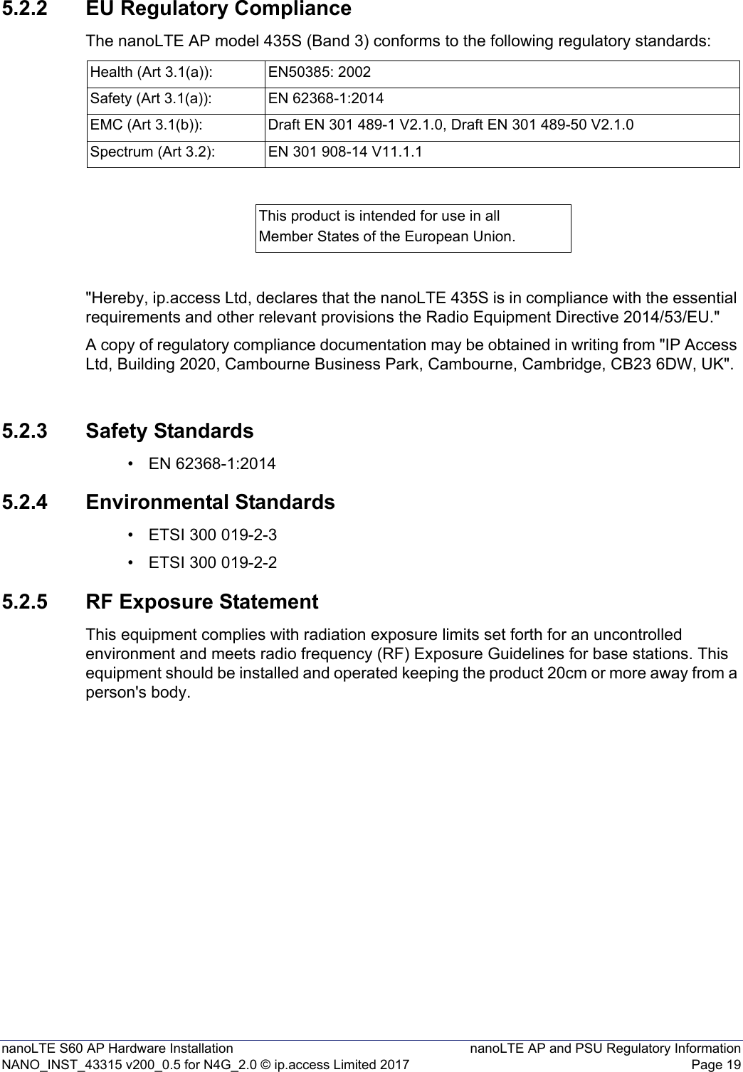 nanoLTE S60 AP Hardware Installation nanoLTE AP and PSU Regulatory InformationNANO_INST_43315 v200_0.5 for N4G_2.0 © ip.access Limited 2017 Page 195.2.2 EU Regulatory ComplianceThe nanoLTE AP model 435S (Band 3) conforms to the following regulatory standards:&quot;Hereby, ip.access Ltd, declares that the nanoLTE 435S is in compliance with the essential requirements and other relevant provisions the Radio Equipment Directive 2014/53/EU.&quot;A copy of regulatory compliance documentation may be obtained in writing from &quot;IP Access Ltd, Building 2020, Cambourne Business Park, Cambourne, Cambridge, CB23 6DW, UK&quot;.5.2.3 Safety Standards• EN 62368-1:20145.2.4 Environmental Standards• ETSI 300 019-2-3• ETSI 300 019-2-25.2.5 RF Exposure StatementThis equipment complies with radiation exposure limits set forth for an uncontrolled environment and meets radio frequency (RF) Exposure Guidelines for base stations. This equipment should be installed and operated keeping the product 20cm or more away from a person&apos;s body.Health (Art 3.1(a)): EN50385: 2002Safety (Art 3.1(a)): EN 62368-1:2014EMC (Art 3.1(b)): Draft EN 301 489-1 V2.1.0, Draft EN 301 489-50 V2.1.0 Spectrum (Art 3.2): EN 301 908-14 V11.1.1 This product is intended for use in allMember States of the European Union.