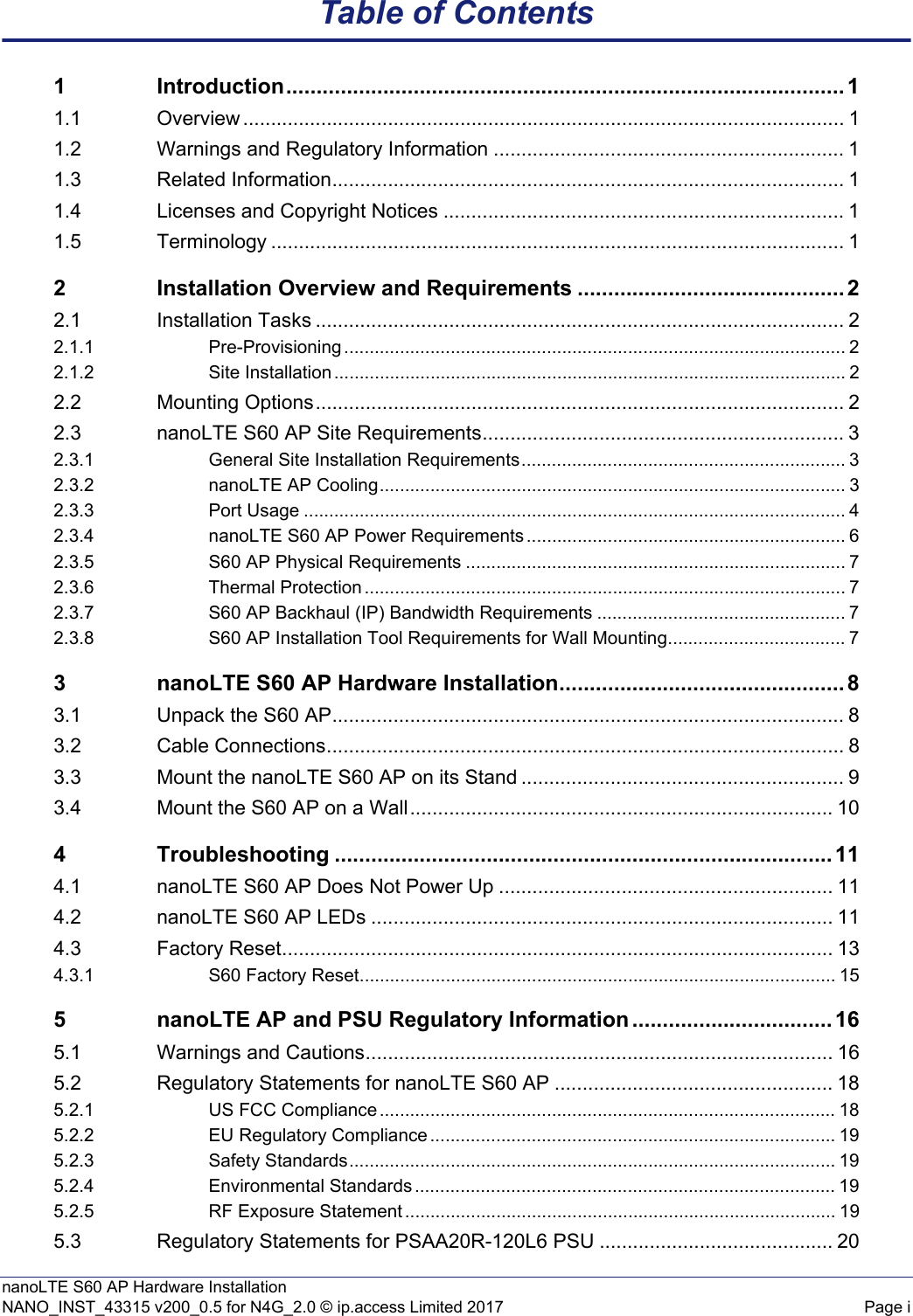 nanoLTE S60 AP Hardware InstallationNANO_INST_43315 v200_0.5 for N4G_2.0 © ip.access Limited 2017 Page iTable of Contents1 Introduction............................................................................................ 11.1 Overview ............................................................................................................ 11.2 Warnings and Regulatory Information ............................................................... 11.3 Related Information............................................................................................ 11.4 Licenses and Copyright Notices ........................................................................ 11.5 Terminology ....................................................................................................... 12 Installation Overview and Requirements ............................................ 22.1 Installation Tasks ............................................................................................... 22.1.1 Pre-Provisioning ................................................................................................... 22.1.2 Site Installation ..................................................................................................... 22.2 Mounting Options............................................................................................... 22.3 nanoLTE S60 AP Site Requirements................................................................. 32.3.1 General Site Installation Requirements................................................................ 32.3.2 nanoLTE AP Cooling............................................................................................ 32.3.3 Port Usage ........................................................................................................... 42.3.4 nanoLTE S60 AP Power Requirements ............................................................... 62.3.5 S60 AP Physical Requirements ........................................................................... 72.3.6 Thermal Protection ............................................................................................... 72.3.7 S60 AP Backhaul (IP) Bandwidth Requirements ................................................. 72.3.8 S60 AP Installation Tool Requirements for Wall Mounting................................... 73 nanoLTE S60 AP Hardware Installation............................................... 83.1 Unpack the S60 AP............................................................................................ 83.2 Cable Connections............................................................................................. 83.3 Mount the nanoLTE S60 AP on its Stand .......................................................... 93.4 Mount the S60 AP on a Wall............................................................................ 104 Troubleshooting .................................................................................. 114.1 nanoLTE S60 AP Does Not Power Up ............................................................ 114.2 nanoLTE S60 AP LEDs ................................................................................... 114.3 Factory Reset................................................................................................... 134.3.1 S60 Factory Reset.............................................................................................. 155 nanoLTE AP and PSU Regulatory Information ................................. 165.1 Warnings and Cautions.................................................................................... 165.2 Regulatory Statements for nanoLTE S60 AP .................................................. 185.2.1 US FCC Compliance .......................................................................................... 185.2.2 EU Regulatory Compliance ................................................................................ 195.2.3 Safety Standards................................................................................................ 195.2.4 Environmental Standards ................................................................................... 195.2.5 RF Exposure Statement ..................................................................................... 195.3 Regulatory Statements for PSAA20R-120L6 PSU .......................................... 20