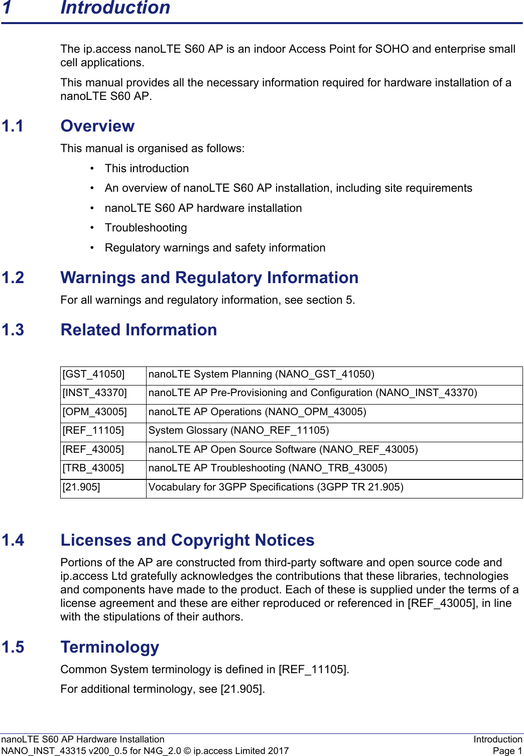 nanoLTE S60 AP Hardware Installation IntroductionNANO_INST_43315 v200_0.5 for N4G_2.0 © ip.access Limited 2017 Page 11 IntroductionThe ip.access nanoLTE S60 AP is an indoor Access Point for SOHO and enterprise small cell applications.This manual provides all the necessary information required for hardware installation of a nanoLTE S60 AP.1.1 OverviewThis manual is organised as follows:• This introduction• An overview of nanoLTE S60 AP installation, including site requirements• nanoLTE S60 AP hardware installation• Troubleshooting• Regulatory warnings and safety information1.2 Warnings and Regulatory InformationFor all warnings and regulatory information, see section 5.1.3 Related Information1.4 Licenses and Copyright NoticesPortions of the AP are constructed from third-party software and open source code and ip.access Ltd gratefully acknowledges the contributions that these libraries, technologies and components have made to the product. Each of these is supplied under the terms of a license agreement and these are either reproduced or referenced in [REF_43005], in line with the stipulations of their authors.1.5 TerminologyCommon System terminology is defined in [REF_11105].For additional terminology, see [21.905].[GST_41050] nanoLTE System Planning (NANO_GST_41050)[INST_43370] nanoLTE AP Pre-Provisioning and Configuration (NANO_INST_43370)[OPM_43005] nanoLTE AP Operations (NANO_OPM_43005)[REF_11105] System Glossary (NANO_REF_11105)[REF_43005] nanoLTE AP Open Source Software (NANO_REF_43005)[TRB_43005] nanoLTE AP Troubleshooting (NANO_TRB_43005)[21.905] Vocabulary for 3GPP Specifications (3GPP TR 21.905)