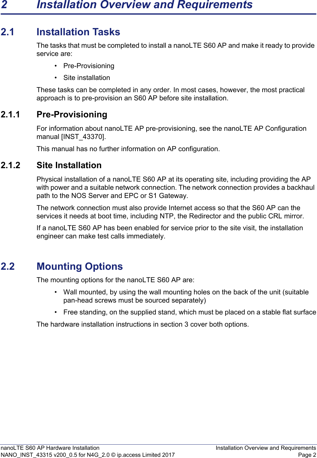 nanoLTE S60 AP Hardware Installation Installation Overview and RequirementsNANO_INST_43315 v200_0.5 for N4G_2.0 © ip.access Limited 2017 Page 22 Installation Overview and Requirements2.1 Installation TasksThe tasks that must be completed to install a nanoLTE S60 AP and make it ready to provide service are: • Pre-Provisioning• Site installation These tasks can be completed in any order. In most cases, however, the most practical approach is to pre-provision an S60 AP before site installation. 2.1.1 Pre-ProvisioningFor information about nanoLTE AP pre-provisioning, see the nanoLTE AP Configuration manual [INST_43370]. This manual has no further information on AP configuration.2.1.2 Site InstallationPhysical installation of a nanoLTE S60 AP at its operating site, including providing the AP with power and a suitable network connection. The network connection provides a backhaul path to the NOS Server and EPC or S1 Gateway.The network connection must also provide Internet access so that the S60 AP can the services it needs at boot time, including NTP, the Redirector and the public CRL mirror.If a nanoLTE S60 AP has been enabled for service prior to the site visit, the installation engineer can make test calls immediately. 2.2 Mounting OptionsThe mounting options for the nanoLTE S60 AP are:• Wall mounted, by using the wall mounting holes on the back of the unit (suitable pan-head screws must be sourced separately) • Free standing, on the supplied stand, which must be placed on a stable flat surfaceThe hardware installation instructions in section 3 cover both options.