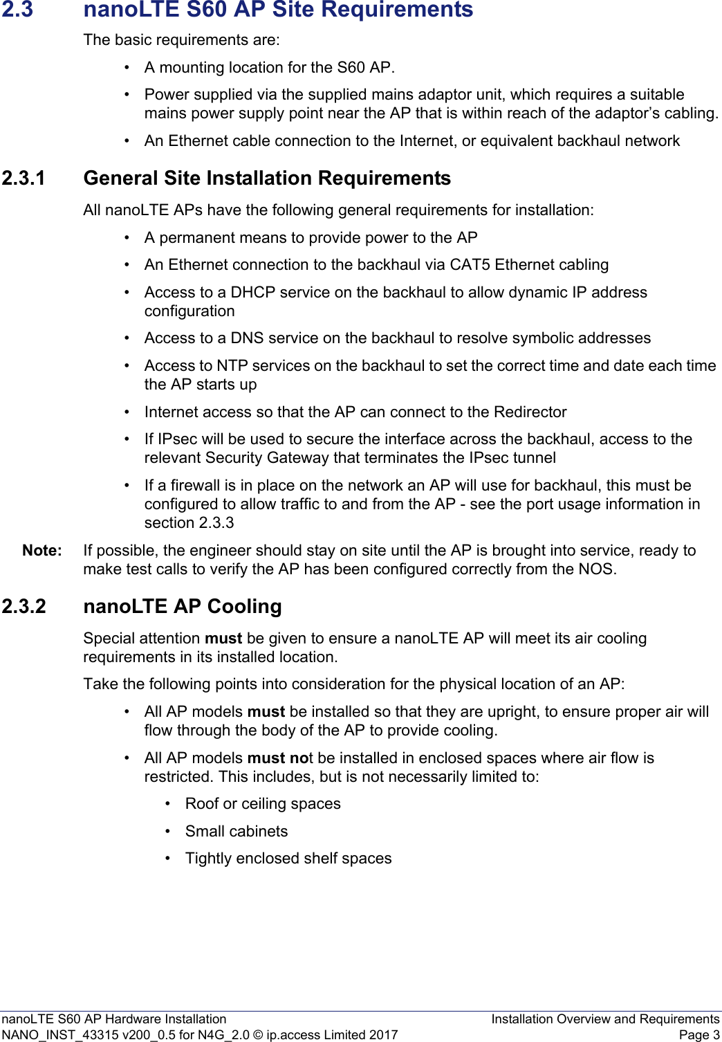 nanoLTE S60 AP Hardware Installation Installation Overview and RequirementsNANO_INST_43315 v200_0.5 for N4G_2.0 © ip.access Limited 2017 Page 32.3 nanoLTE S60 AP Site RequirementsThe basic requirements are:• A mounting location for the S60 AP.• Power supplied via the supplied mains adaptor unit, which requires a suitable mains power supply point near the AP that is within reach of the adaptor’s cabling.• An Ethernet cable connection to the Internet, or equivalent backhaul network2.3.1 General Site Installation RequirementsAll nanoLTE APs have the following general requirements for installation: • A permanent means to provide power to the AP• An Ethernet connection to the backhaul via CAT5 Ethernet cabling• Access to a DHCP service on the backhaul to allow dynamic IP address configuration• Access to a DNS service on the backhaul to resolve symbolic addresses• Access to NTP services on the backhaul to set the correct time and date each time the AP starts up • Internet access so that the AP can connect to the Redirector• If IPsec will be used to secure the interface across the backhaul, access to the relevant Security Gateway that terminates the IPsec tunnel• If a firewall is in place on the network an AP will use for backhaul, this must be configured to allow traffic to and from the AP - see the port usage information in section 2.3.3 Note: If possible, the engineer should stay on site until the AP is brought into service, ready to make test calls to verify the AP has been configured correctly from the NOS. 2.3.2 nanoLTE AP CoolingSpecial attention must be given to ensure a nanoLTE AP will meet its air cooling requirements in its installed location. Take the following points into consideration for the physical location of an AP: • All AP models must be installed so that they are upright, to ensure proper air will flow through the body of the AP to provide cooling.• All AP models must not be installed in enclosed spaces where air flow is restricted. This includes, but is not necessarily limited to:• Roof or ceiling spaces• Small cabinets• Tightly enclosed shelf spaces