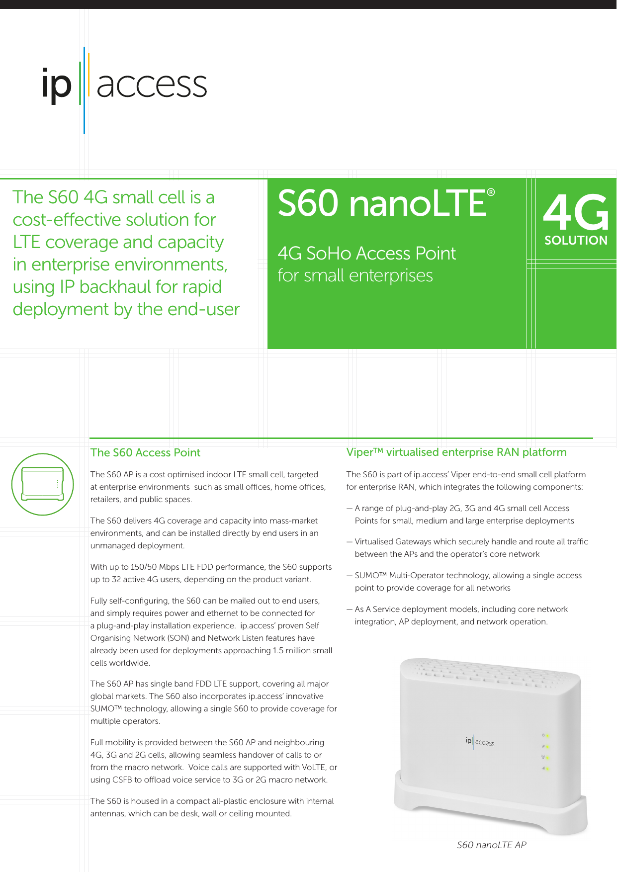 The S60 Access PointThe S60 AP is a cost optimised indoor LTE small cell, targeted at enterprise environments  such as small oces, home oces, retailers, and public spaces.The S60 delivers 4G coverage and capacity into mass-market environments, and can be installed directly by end users in an unmanaged deployment.With up to 150/50 Mbps LTE FDD performance, the S60 supports up to 32 active 4G users, depending on the product variant.Fully self-conﬁguring, the S60 can be mailed out to end users, and simply requires power and ethernet to be connected for a plug-and-play installation experience.  ip.access’ proven Self Organising Network (SON) and Network Listen features have already been used for deployments approaching 1.5 million small cells worldwide.The S60 AP has single band FDD LTE support, covering all major global markets. The S60 also incorporates ip.access’ innovative SUMO™ technology, allowing a single S60 to provide coverage for multiple operators. Full mobility is provided between the S60 AP and neighbouring 4G, 3G and 2G cells, allowing seamless handover of calls to or from the macro network.  Voice calls are supported with VoLTE, or using CSFB to ooad voice service to 3G or 2G macro network.The S60 is housed in a compact all-plastic enclosure with internal antennas, which can be desk, wall or ceiling mounted.Viper™ virtualised enterprise RAN platformThe S60 is part of ip.access’ Viper end-to-end small cell platform for enterprise RAN, which integrates the following components:—  A range of plug-and-play 2G, 3G and 4G small cell Access Points for small, medium and large enterprise deployments—  Virtualised Gateways which securely handle and route all trac between the APs and the operator’s core network—  SUMO™ Multi-Operator technology, allowing a single access point to provide coverage for all networks—  As A Service deployment models, including core network integration, AP deployment, and network operation.S60 nanoLTE APS60 nanoLTE® 4G SoHo Access Point  for small enterprisesThe S60 4G small cell is a cost-eective solution for LTE coverage and capacity in enterprise environments, using IP backhaul for rapid deployment by the end-user4GSOLUTION