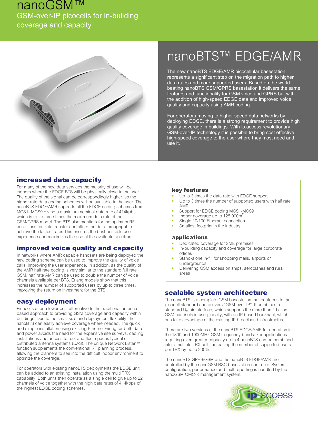  nanoBTS™ EDGE/AMR The new nanoBTS EDGE/AMR picocellular basestation represents a significant step on the migration path to higher data rates and more supported users. Based on the world beating nanoBTS GSM/GPRS basestation it delivers the same features and functionality for GSM voice and GPRS but with the addition of high-speed EDGE data and improved voice quality and capacity using AMR coding.  For operators moving to higher speed data networks by deploying EDGE, there is a strong requirement to provide high quality coverage in buildings. With ip.access revolutionary GSM-over-IP technology it is possible to bring cost effective high-speed coverage to the user where they most need and use it. nanoGSM™ GSM-over-IP picocells for in-building  coverage and capacity increased data capacity For many of the new data services the majority of use will be indoors where the EDGE BTS will be physically close to the user. The quality of the signal can be correspondingly higher, so the higher rate data coding schemes will be available to the user. The nanoBTS EDGE/AMR supports all the EDGE coding schemes from MCS1- MCS9 giving a maximum nominal data rate of 414kpbs which is up to three times the maximum data rate of the GSM/GPRS model. The BTS also monitors for the optimum RF conditions for data transfer and alters the data throughput to achieve the fastest rates This ensures the best possible user experience and maximizes the use of the available spectrum.  improved voice quality and capacity In networks where AMR capable handsets are being deployed the new coding scheme can be used to improve the quality of voice calls, improving the user experience. In addition, as the quality of the AMR half rate coding is very similar to the standard full rate GSM, half rate AMR can be used to double the number of voice channels available per BTS. Erlang models show that this increases the number of supported users by up to three times, improving the return on investment for the BTS.  easy deployment  Picocells offer a lower cost alternative to the traditional antenna based approach to providing GSM coverage and capacity within buildings. Due to the small size and deployment flexibility, the nanoBTS can easily achieve coverage where needed. The quick and simple installation using existing Ethernet wiring for both data and power avoids the need for the expensive site surveys, cabling installations and access to roof and floor spaces typical of distributed antenna systems (DAS). The unique Network Listen™ function supplements the conventional RF planning process, allowing the planners to see into the difficult indoor environment to optimize the coverage.  For operators with existing nanoBTS deployments the EDGE unit can be added to an existing installation using the multi TRX capability. Both units then operate as a single cell to give up to 22 channels of voice together with the high data rates of 414kbps of the highest EDGE coding schemes.  scalable system architecture The nanoBTS is a complete GSM basestation that conforms to the picocell standard and delivers “GSM-over-IP”. It combines a standard Um air interface, which supports the more than 1 billion GSM handsets in use globally, with an IP based backhaul, which can take advantage of the existing IP broadband infrastructure.   There are two versions of the nanoBTS EDGE/AMR for operation in the 1800 and 1900MHz GSM frequency bands. For applications requiring even greater capacity up to 4 nanoBTS can be combined into a multiple TRX cell, increasing the number of supported users per TRX by up to 200%.    The nanoBTS GPRS/GSM and the nanoBTS EDGE/AMR are controlled by the nanoGSM BSC basestation controller. System configuration, performance and fault reporting is handled by the nanoGSM OMC-R management system.  key features   Up to 3 times the data rate with EDGE support    Up to 3 times the number of supported users with half rate AMR   Support for EDGE coding MCS1-MCS9   Indoor coverage up to 125,000m2   Single 10/100 Ethernet connection   Smallest footprint in the industry  applications   Dedicated coverage for SME premises    In-building capacity and coverage for large corporate offices    Stand-alone in-fill for shopping malls, airports or undergrounds   Delivering GSM access on ships, aeroplanes and rural areas