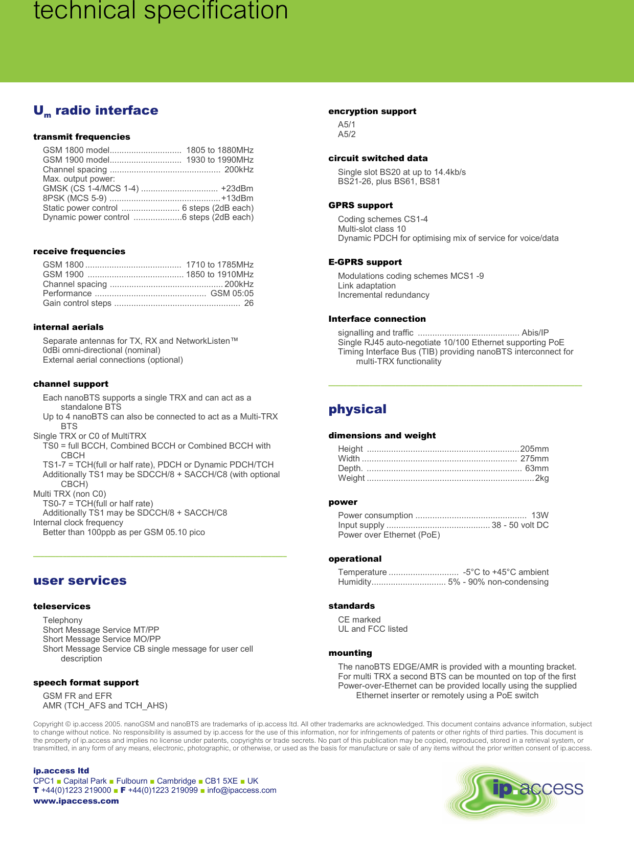  technical specificationCopyright © ip.access 2005. nanoGSM and nanoBTS are trademarks of ip.access ltd. All other trademarks are acknowledged. This document contains advance information, subject  to change without notice. No responsibility is assumed by ip.access for the use of this information, nor for infringements of patents or other rights of third parties. This document is  the property of ip.access and implies no license under patents, copyrights or trade secrets. No part of this publication may be copied, reproduced, stored in a retrieval system, or transmitted, in any form of any means, electronic, photographic, or otherwise, or used as the basis for manufacture or sale of any items without the prior written consent of ip.access. Um radio interface transmit frequencies GSM 1800 model..............................  1805 to 1880MHz GSM 1900 model..............................  1930 to 1990MHz Channel spacing ..............................................  200kHz Max. output power: GMSK (CS 1-4/MCS 1-4) ................................ +23dBm 8PSK (MCS 5-9) ..............................................+13dBm Static power control  ........................ 6 steps (2dB each) Dynamic power control  ....................6 steps (2dB each)  receive frequencies GSM 1800 ........................................  1710 to 1785MHz GSM 1900  ........................................ 1850 to 1910MHz Channel spacing ............................................... 200kHz Performance ..............................................  GSM 05:05 Gain control steps ....................................................  26 internal aerials Separate antennas for TX, RX and NetworkListen™ 0dBi omni-directional (nominal) External aerial connections (optional) channel support Each nanoBTS supports a single TRX and can act as a standalone BTS Up to 4 nanoBTS can also be connected to act as a Multi-TRX BTS Single TRX or C0 of MultiTRX TS0 = full BCCH, Combined BCCH or Combined BCCH with CBCH TS1-7 = TCH(full or half rate), PDCH or Dynamic PDCH/TCH Additionally TS1 may be SDCCH/8 + SACCH/C8 (with optional CBCH) Multi TRX (non C0) TS0-7 = TCH(full or half rate) Additionally TS1 may be SDCCH/8 + SACCH/C8 Internal clock frequency Better than 100ppb as per GSM 05.10 pico  ––––––––––––––––––––––––––––––––––––––––––––––––––––––––––––––––––––  user services teleservices Telephony Short Message Service MT/PP Short Message Service MO/PP Short Message Service CB single message for user cell description speech format support GSM FR and EFR AMR (TCH_AFS and TCH_AHS) encryption support A5/1 A5/2 circuit switched data Single slot BS20 at up to 14.4kb/s BS21-26, plus BS61, BS81 GPRS support Coding schemes CS1-4 Multi-slot class 10 Dynamic PDCH for optimising mix of service for voice/data E-GPRS support Modulations coding schemes MCS1 -9 Link adaptation Incremental redundancy Interface connection signalling and traffic  .......................................... Abis/IP Single RJ45 auto-negotiate 10/100 Ethernet supporting PoE Timing Interface Bus (TIB) providing nanoBTS interconnect for multi-TRX functionality  ––––––––––––––––––––––––––––––––––––––––––––––––––––––––––––––––––––  physical dimensions and weight Height ...............................................................205mm Width ................................................................ 275mm Depth. ................................................................ 63mm Weight ..................................................................... 2kg power Power consumption ..............................................  13W Input supply ........................................... 38 - 50 volt DC Power over Ethernet (PoE) operational Temperature .............................  -5°C to +45°C ambient Humidity............................... 5% - 90% non-condensing standards CE marked UL and FCC listed mounting The nanoBTS EDGE/AMR is provided with a mounting bracket.  For multi TRX a second BTS can be mounted on top of the first Power-over-Ethernet can be provided locally using the supplied Ethernet inserter or remotely using a PoE switch   ip.access ltd CPC1 ■ Capital Park ■ Fulbourn ■ Cambridge ■ CB1 5XE ■ UK T +44(0)1223 219000 ■ F +44(0)1223 219099 ■ info@ipaccess.com www.ipaccess.com 