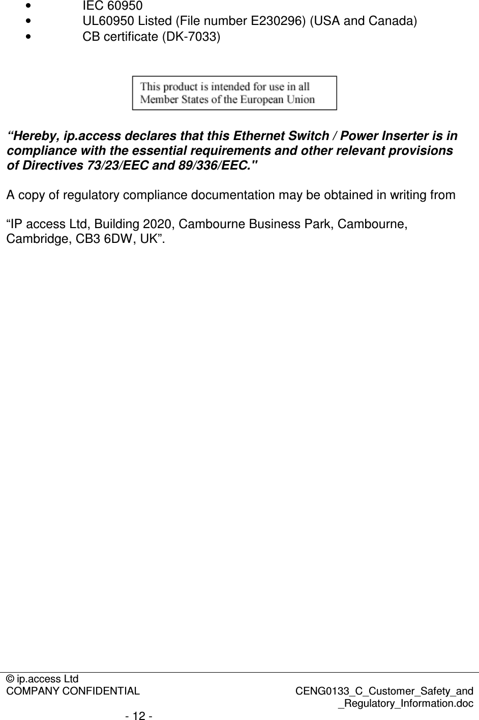 © ip.access Ltd  COMPANY CONFIDENTIAL  CENG0133_C_Customer_Safety_and _Regulatory_Information.doc - 12 -  •  IEC 60950 •  UL60950 Listed (File number E230296) (USA and Canada) •  CB certificate (DK-7033)     “Hereby, ip.access declares that this Ethernet Switch / Power Inserter is in compliance with the essential requirements and other relevant provisions of Directives 73/23/EEC and 89/336/EEC.&quot;  A copy of regulatory compliance documentation may be obtained in writing from  “IP access Ltd, Building 2020, Cambourne Business Park, Cambourne, Cambridge, CB3 6DW, UK”.  