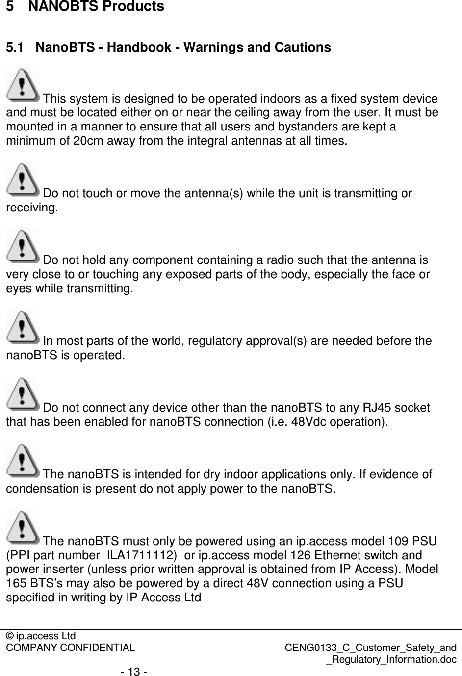 © ip.access Ltd  COMPANY CONFIDENTIAL  CENG0133_C_Customer_Safety_and _Regulatory_Information.doc - 13 -  5  NANOBTS Products 5.1  NanoBTS - Handbook - Warnings and Cautions This system is designed to be operated indoors as a fixed system device and must be located either on or near the ceiling away from the user. It must be mounted in a manner to ensure that all users and bystanders are kept a minimum of 20cm away from the integral antennas at all times.  Do not touch or move the antenna(s) while the unit is transmitting or receiving.  Do not hold any component containing a radio such that the antenna is very close to or touching any exposed parts of the body, especially the face or eyes while transmitting.  In most parts of the world, regulatory approval(s) are needed before the nanoBTS is operated.  Do not connect any device other than the nanoBTS to any RJ45 socket that has been enabled for nanoBTS connection (i.e. 48Vdc operation).  The nanoBTS is intended for dry indoor applications only. If evidence of condensation is present do not apply power to the nanoBTS.  The nanoBTS must only be powered using an ip.access model 109 PSU (PPI part number  ILA1711112)  or ip.access model 126 Ethernet switch and power inserter (unless prior written approval is obtained from IP Access). Model 165 BTS’s may also be powered by a direct 48V connection using a PSU specified in writing by IP Access Ltd  