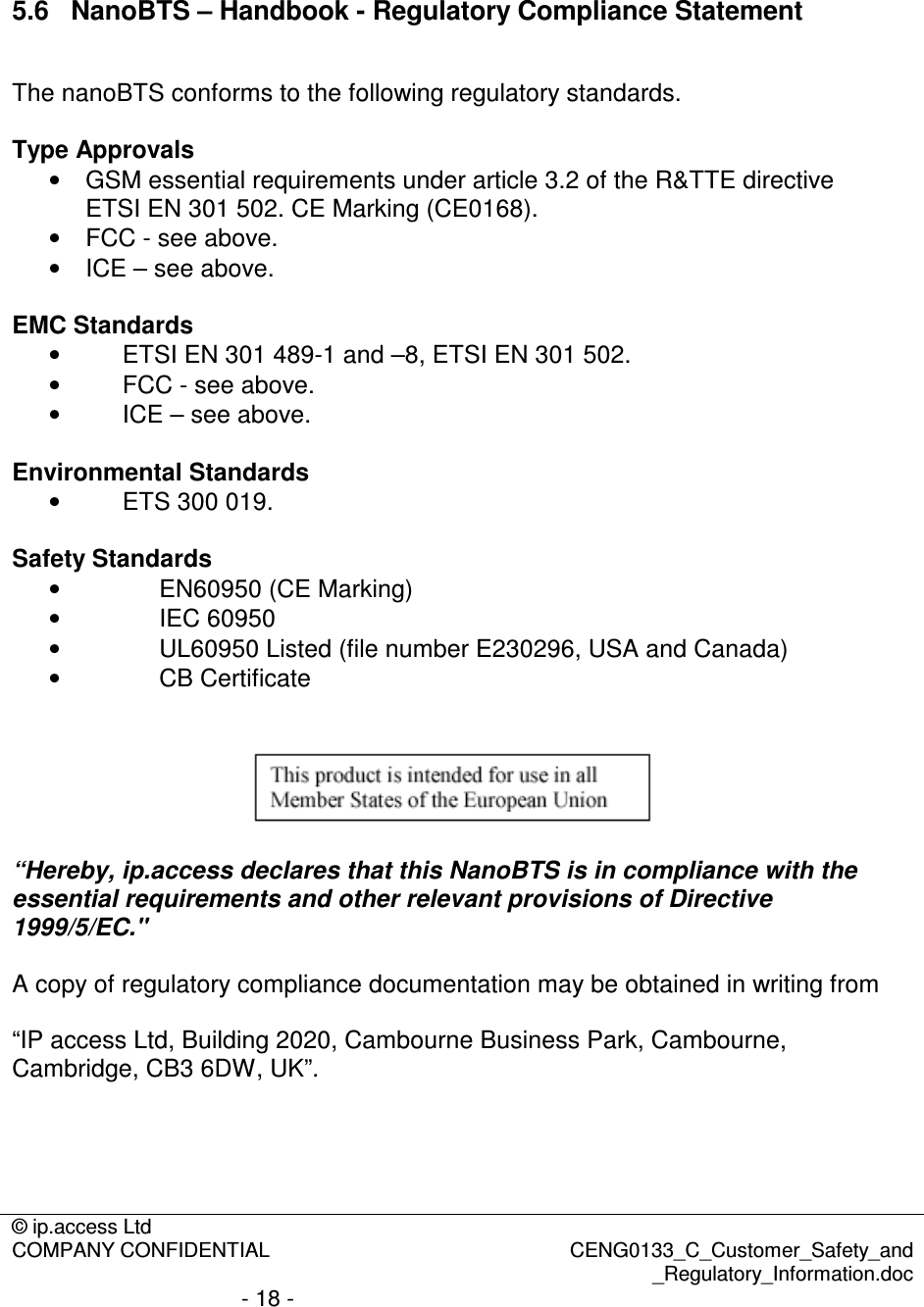 © ip.access Ltd  COMPANY CONFIDENTIAL  CENG0133_C_Customer_Safety_and _Regulatory_Information.doc - 18 -    5.6  NanoBTS – Handbook - Regulatory Compliance Statement  The nanoBTS conforms to the following regulatory standards.  Type Approvals •  GSM essential requirements under article 3.2 of the R&amp;TTE directive ETSI EN 301 502. CE Marking (CE0168). •  FCC - see above. •  ICE – see above.  EMC Standards  •  ETSI EN 301 489-1 and –8, ETSI EN 301 502.  •  FCC - see above. •  ICE – see above.  Environmental Standards •  ETS 300 019.   Safety Standards •  EN60950 (CE Marking) •  IEC 60950 •  UL60950 Listed (file number E230296, USA and Canada) •  CB Certificate     “Hereby, ip.access declares that this NanoBTS is in compliance with the essential requirements and other relevant provisions of Directive 1999/5/EC.&quot;  A copy of regulatory compliance documentation may be obtained in writing from  “IP access Ltd, Building 2020, Cambourne Business Park, Cambourne, Cambridge, CB3 6DW, UK”.  