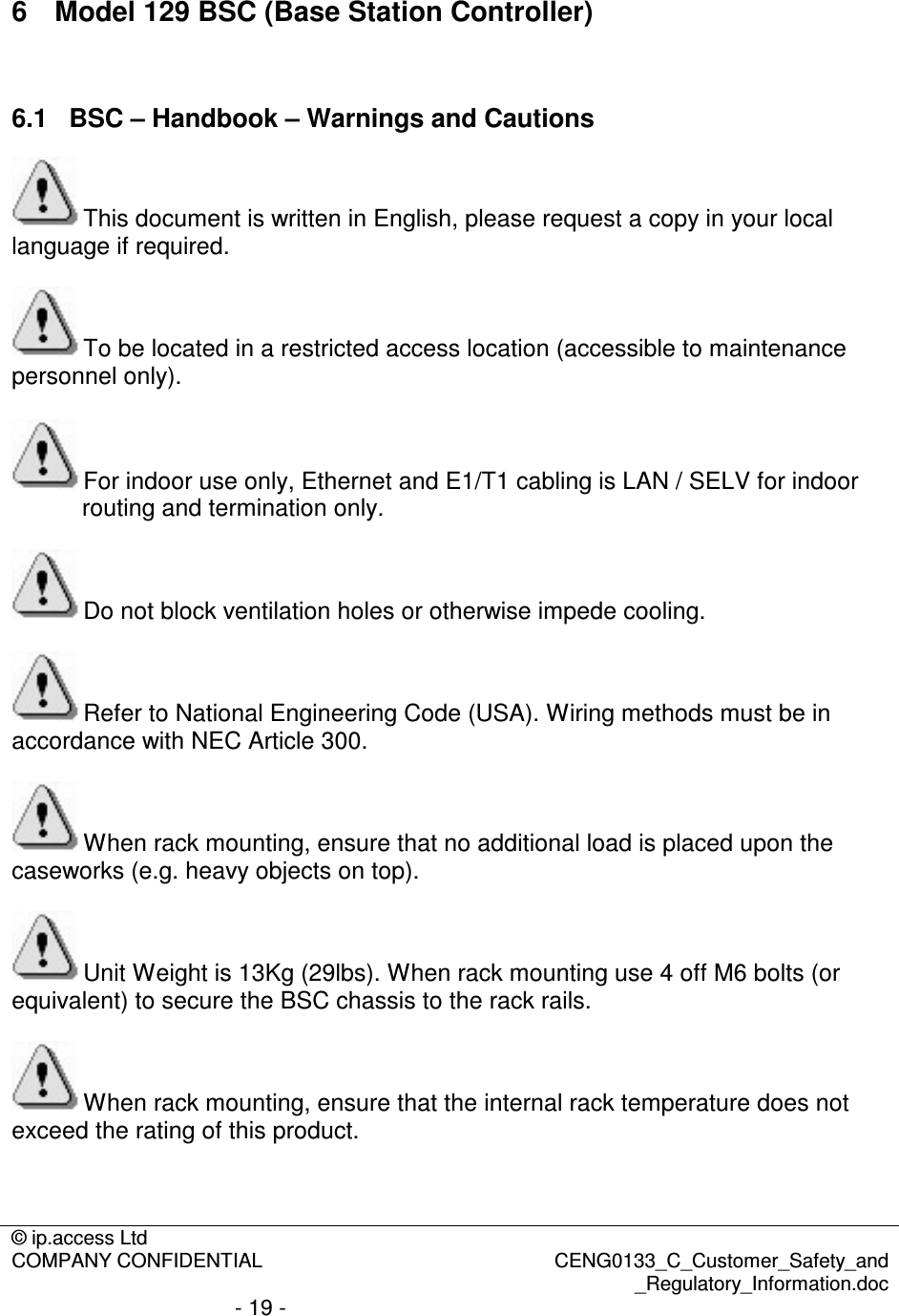 © ip.access Ltd  COMPANY CONFIDENTIAL  CENG0133_C_Customer_Safety_and _Regulatory_Information.doc - 19 -  6  Model 129 BSC (Base Station Controller)  6.1  BSC – Handbook – Warnings and Cautions This document is written in English, please request a copy in your local language if required.  To be located in a restricted access location (accessible to maintenance personnel only). For indoor use only, Ethernet and E1/T1 cabling is LAN / SELV for indoor routing and termination only.  Do not block ventilation holes or otherwise impede cooling.  Refer to National Engineering Code (USA). Wiring methods must be in accordance with NEC Article 300.  When rack mounting, ensure that no additional load is placed upon the caseworks (e.g. heavy objects on top).  Unit Weight is 13Kg (29lbs). When rack mounting use 4 off M6 bolts (or equivalent) to secure the BSC chassis to the rack rails.  When rack mounting, ensure that the internal rack temperature does not exceed the rating of this product.  