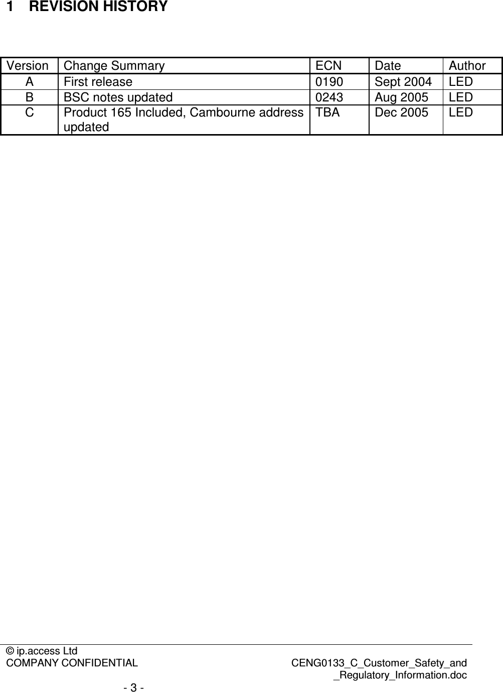 © ip.access Ltd  COMPANY CONFIDENTIAL  CENG0133_C_Customer_Safety_and _Regulatory_Information.doc - 3 -  1  REVISION HISTORY   Version  Change Summary  ECN  Date  Author A  First release  0190  Sept 2004  LED B  BSC notes updated  0243  Aug 2005  LED C  Product 165 Included, Cambourne address updated  TBA  Dec 2005  LED   