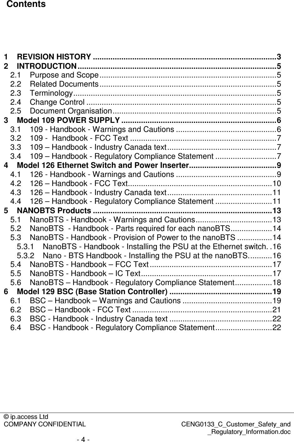 © ip.access Ltd  COMPANY CONFIDENTIAL  CENG0133_C_Customer_Safety_and _Regulatory_Information.doc - 4 -   Contents     1 REVISION HISTORY ....................................................................................3 2 INTRODUCTION ...........................................................................................5 2.1 Purpose and Scope.................................................................................5 2.2 Related Documents.................................................................................5 2.3 Terminology.............................................................................................5 2.4 Change Control .......................................................................................5 2.5 Document Organisation...........................................................................5 3 Model 109 POWER SUPPLY .......................................................................6 3.1 109 - Handbook - Warnings and Cautions ..............................................6 3.2 109 -  Handbook - FCC Text ...................................................................7 3.3 109 – Handbook - Industry Canada text..................................................7 3.4 109 – Handbook - Regulatory Compliance Statement ............................7 4 Model 126 Ethernet Switch and Power Inserter........................................9 4.1 126 - Handbook - Warnings and Cautions ..............................................9 4.2 126 – Handbook - FCC Text..................................................................10 4.3 126 – Handbook - Industry Canada text................................................11 4.4 126 – Handbook - Regulatory Compliance Statement ..........................11 5 NANOBTS Products ..................................................................................13 5.1 NanoBTS - Handbook - Warnings and Cautions...................................13 5.2 NanoBTS  - Handbook - Parts required for each nanoBTS...................14 5.3 NanoBTS - Handbook - Provision of Power to the nanoBTS ................14 5.3.1 NanoBTS - Handbook - Installing the PSU at the Ethernet switch. .16 5.3.2 Nano - BTS Handbook - Installing the PSU at the nanoBTS...........16 5.4 NanoBTS - Handbook – FCC Text........................................................17 5.5 NanoBTS - Handbook – IC Text............................................................17 5.6 NanoBTS – Handbook - Regulatory Compliance Statement.................18 6 Model 129 BSC (Base Station Controller) ...............................................19 6.1 BSC – Handbook – Warnings and Cautions .........................................19 6.2 BSC – Handbook - FCC Text ................................................................21 6.3 BSC - Handbook - Industry Canada text ...............................................22 6.4 BSC - Handbook - Regulatory Compliance Statement..........................22  