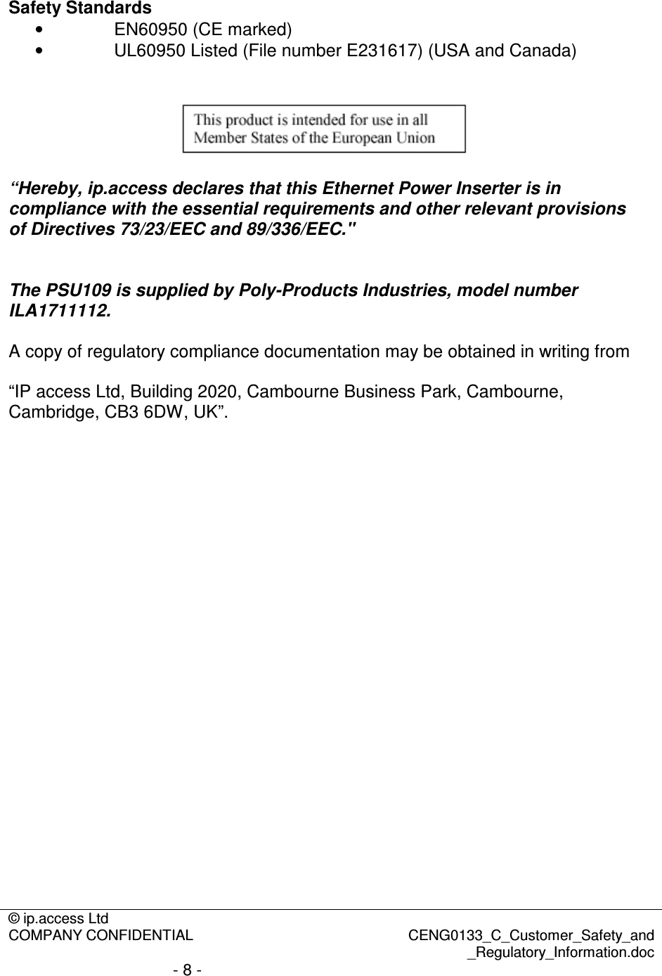 © ip.access Ltd  COMPANY CONFIDENTIAL  CENG0133_C_Customer_Safety_and _Regulatory_Information.doc - 8 -   Safety Standards •  EN60950 (CE marked) •  UL60950 Listed (File number E231617) (USA and Canada)     “Hereby, ip.access declares that this Ethernet Power Inserter is in compliance with the essential requirements and other relevant provisions of Directives 73/23/EEC and 89/336/EEC.&quot;   The PSU109 is supplied by Poly-Products Industries, model number ILA1711112.  A copy of regulatory compliance documentation may be obtained in writing from  “IP access Ltd, Building 2020, Cambourne Business Park, Cambourne, Cambridge, CB3 6DW, UK”. 